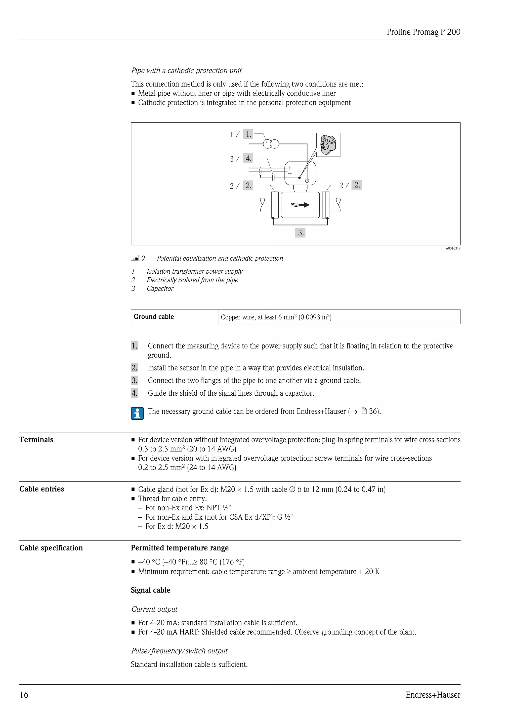 Proline Promag P 200
16 Endress+Hauser
Pipe with a cathodic protection unit
This connection method is only used if the following two conditions are met:
• Metal pipe without liner or pipe with electrically conductive liner
• Cathodic protection is integrated in the personal protection equipment
1 /
+
–
2 /2 /
3 /
A0016319
å 9 Potential equalization and cathodic protection
1 Isolation transformer power supply
2 Electrically isolated from the pipe
3 Capacitor
Ground cable Copper wire, at least 6 mm2 (0.0093 in2)
1. Connect the measuring device to the power supply such that it is floating in relation to the protective
ground.
2. Install the sensor in the pipe in a way that provides electrical insulation.
3. Connect the two flanges of the pipe to one another via a ground cable.
4. Guide the shield of the signal lines through a capacitor.
The necessary ground cable can be ordered from Endress+Hauser (® ä 36).
Terminals • For device version without integrated overvoltage protection: plug-in spring terminals for wire cross-sections
0.5 to 2.5 mm2 (20 to 14 AWG)
• For device version with integrated overvoltage protection: screw terminals for wire cross-sections
0.2 to 2.5 mm2 (24 to 14 AWG)
Cable entries • Cable gland (not for Ex d): M20 × 1.5 with cable Æ 6 to 12 mm (0.24 to 0.47 in)
• Thread for cable entry:
– For non-Ex and Ex: NPT ½"
– For non-Ex and Ex (not for CSA Ex d/XP): G ½"
– For Ex d: M20 × 1.5
Cable specification Permitted temperature range
• –40 °C (–40 °F)...³ 80 °C (176 °F)
• Minimum requirement: cable temperature range ³ ambient temperature + 20 K
Signal cable
Current output
• For 4-20 mA: standard installation cable is sufficient.
• For 4-20 mA HART: Shielded cable recommended. Observe grounding concept of the plant.
Pulse/frequency/switch output
Standard installation cable is sufficient.
 