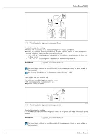 Proline Promag W 400
16 Endress+Hauser
DN 300
£ DN 350
³
A0016317
å 9 Potential equalization via ground terminal and pipe flanges
Note the following when installing:
• Connect both sensor flanges to the pipe flange via a ground cable and ground them.
• Connect the connection housing of the transmitter or sensor to ground potential by means of the ground
terminal provided for the purpose.To mount the ground cable:
– If DN £ 300 (12"): Mount the ground cable directly on the conductive flange coating of the sensor with
the flange screws.
– If DN ³ 350 (14"): Mount the ground cable directly on the metal transport bracket.
Ground cable Copper wire, at least 6 mm2 (0.0093 in2)
For remote device versions, the ground terminal in the example always refers to the sensor and not to
the transmitter.
The necessary ground cable can be ordered from Endress+Hauser (® ä 52).
Plastic pipe or pipe with insulating liner
This connection method also applies in situations where:
• The customary potential equalization is not used
• Equalizing currents are present
A0016318
å 10 Potential equalization via ground terminal and ground disks
Note the following when installing:
The ground disks must be connected to the ground terminal via the ground cable and be connected to ground
potential.
Ground cable Copper wire, at least 6 mm2 (0.0093 in2)
For remote device versions, the ground terminal in the example always refers to the sensor and not to
the transmitter.
 