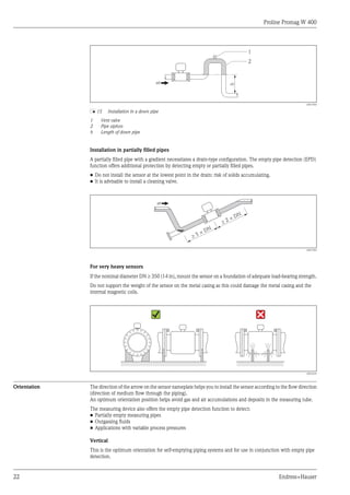 Proline Promag W 400
22 Endress+Hauser
h
2
1
A0017064
å 15 Installation in a down pipe
1 Vent valve
2 Pipe siphon
h Length of down pipe
Installation in partially filled pipes
A partially filled pipe with a gradient necessitates a drain-type configuration. The empty pipe detection (EPD)
function offers additional protection by detecting empty or partially filled pipes.
• Do not install the sensor at the lowest point in the drain: risk of solids accumulating.
• It is advisable to install a cleaning valve.
³ 5 × DN
³ 2 × DN
A0017063
For very heavy sensors
If the nominal diameter DN ³ 350 (14 in), mount the sensor on a foundation of adequate load-bearing strength.
Do not support the weight of the sensor on the metal casing as this could damage the metal casing and the
internal magnetic coils.
A0016276
Orientation The direction of the arrow on the sensor nameplate helps you to install the sensor according to the flow direction
(direction of medium flow through the piping).
An optimum orientation position helps avoid gas and air accumulations and deposits in the measuring tube.
The measuring device also offers the empty pipe detection function to detect:
• Partially empty measuring pipes
• Outgassing fluids
• Applications with variable process pressures
Vertical
This is the optimum orientation for self-emptying piping systems and for use in conjunction with empty pipe
detection.
 