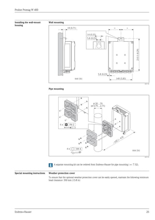 Proline Promag W 400
Endress+Hauser 25
Installing the wall-mount
housing
Wall mounting
149 (5.85)
210.5
(8.29)
=
5.8 (0.23)
mm (in)
18 (0.71) =
14 (0.55)
5.8 (0.23)
A0017138
Pipe mounting
ø 20…70
( 0.79…2.75)
ø
~
~ 4.0)
102 (
mm (in)
4 x
4 x SW 8
PH 2
A0017135
A separate mounting kit can be ordered from Endress+Hauser for pipe mounting (® ä 52).
Special mounting instructions Weather protection cover
To ensure that the optional weather protection cover can be easily opened, maintain the following minimum
head clearance: 350 mm (13.8 in)
 