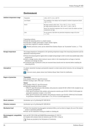 Proline Promag W 400
26 Endress+Hauser
Environment
Ambient temperature range Transmitter –20 to +50 °C (–4 to +122 °F)
Local display The readability of the display may be impaired at ambient temperatures below
–20 °C (–4 °F).
Sensor • Flange material carbon steel: –10 to +60 °C (+14 to +140 °F)
• Flange material stainless steel: –40 to +60 °C (–40 to +140 °F)
Mount the transmitter separately from the sensor if both the ambient and fluid
temperatures are high.
Liner Do not exceed or fall below the permitted temperature range of the liner
(® ä 27).
If operating outdoors:
• Install the measuring device in a shady location.
• Avoid direct sunlight, particularly in warm climatic regions.
• Avoid direct exposure to weather conditions.
Weather protection covers can be ordered from Endress+Hauser: see "Accessories" section (® ä 52)
Storage temperature The storage temperature corresponds to the operating temperature range of the measuring transmitter and the
appropriate measuring sensors.
• Protect the measuring device against direct sunlight during storage in order to avoid unacceptably high surface
temperatures.
• Select a storage location where moisture cannot collect in the measuring device as fungus or bacteria
infestation can damage the liner.
• If protection caps or protective covers are mounted these should never be removed before installing the
measuring device.
Atmosphere If a plastic transmitter housing is permanently exposed to certain steam and air mixtures, this can damage the
housing.
If you are unsure, please contact your Endress+Hauser Sales Center for clarification.
Degree of protection Transmitter
• As standard: IP66/67, type 4X enclosure
• When housing is open: IP20, type 1 enclosure
Sensor
• As standard: IP66/67, type 4X enclosure
• Optionally available for remote version:
– IP66/67, type 4X enclosure; fully welded, with protective varnish EN ISO 12944 C5-M. Suitable for use
in corrosive atmospheres.
– IP68, type 6P enclosure; fully welded, with protective varnish as per EN ISO 12944 C5-M.Suitable for
permanent immersion in water £ 3 m (10 ft).
– IP68, type 6P enclosure; fully welded, with protective varnish as per EN ISO 12944 Im2/Im3.Suitable
for permanent immersion in saline water £ 3 m (10 ft) or in buried applications.
Shock resistance Acceleration up to 2 g following IEC 600 68-2-6
Vibration resistance Acceleration up to 2 g following IEC 600 68-2-6
Mechanical load • Protect the transmitter housing against mechanical effects, such as shock or impact; the use of the remote
version is sometimes preferable.
• Never use the transmitter housing as a ladder or climbing aid.
Electromagnetic compatibility
(EMC)
• As per IEC/EN 61326 and NAMUR Recommendation 21 (NE 21)
• Complies with emission limits for industry as per EN 55011 (Class A)
Details are provided in the Declaration of Conformity.
 