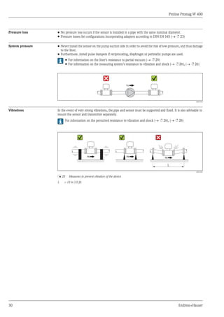 Proline Promag W 400
30 Endress+Hauser
Pressure loss • No pressure loss occurs if the sensor is installed in a pipe with the same nominal diameter.
• Pressure losses for configurations incorporating adapters according to DIN EN 545 (® ä 23)
System pressure • Never install the sensor on the pump suction side in order to avoid the risk of low pressure, and thus damage
to the liner.
• Furthermore, install pulse dampers if reciprocating, diaphragm or peristaltic pumps are used.
• For information on the liner's resistance to partial vacuum (® ä 29)
• For information on the measuring system's resistance to vibration and shock (® ä 26), (® ä 26)
A0015594
Vibrations In the event of very strong vibrations, the pipe and sensor must be supported and fixed. It is also advisable to
mount the sensor and transmitter separately.
For information on the permitted resistance to vibration and shock (® ä 26), (® ä 26)
L
A0016266
å 25 Measures to prevent vibration of the device
L > 10 m (33 ft)
 