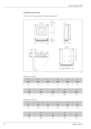 Proline Promag W 400
34 Endress+Hauser
Transmitter remote version
Order code for "Housing", option N "Remote, polycarbonate"
B
A
K
G
F
H
L
J
J
C
D
E
A0017148
Dimensions in SI units
A B C D E F
[mm] [mm] [mm] [mm] [mm] [mm]
165 185 15 25 225 80
G H J K L
[mm] [mm] [mm] [mm] [mm]
50 53 56 88.5 53
Dimensions in US units
A B C D E F
[in] [in] [in] [in] [in] [in]
6.5 7.28 0.59 0.98 8.86 3.15
G H J K L
[in] [in] [in] [in] [in]
1.97 2.09 2.2 3.48 2.09
 