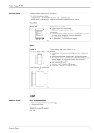 Proline Promag W 400
Endress+Hauser 5
Measuring system The device consists of a transmitter and a sensor.
Two device versions are available:
• Compact version – the transmitter and sensor form a mechanical unit.
• Remote version – the transmitter and sensor are mounted separately from one another.
Transmitter
Promag 400 Device versions and materials:
• Compact housing: polycarbonate plastic
• Wall-mount housing: polycarbonate plastic
Configuration:
• External operation via four-line, illuminated local display with touch control
and guided menus ("Make-it-run" wizards) for applications
• Via operating tools (e.g. FieldCare)
• Via Web browser (e.g. Microsoft Internet Explorer)
A0017117
Sensor
Promag W Nominal diameter range: DN 25 to 2000 (1 to 78")
Materials:
• Sensor housing: aluminum coated AlSi10Mg, carbon steel with protective
varnish
• Sensor connection housing: aluminum coated AlSi10Mg, polycarbonate
• Measuring tube: stainless steel 1.4301/304, 1.4306/304L; for flanges made
of carbon steel with Al/Zn protective coating or protective varnish
• Liner: hard rubber, polyurethane
• Seals: as per DIN EN 1514-1
• Electrodes: 1.4435/304L, Alloy C-22, tantalum
• Ground disks: 1.4435/316L, Alloy C-22, tantalum
Fixed flange: DN 25 to 300 (1 to 12")
A0017040
Fixed flange: DN 350 to 2000 (14 to
78")
A0017041
Input
Measured variable Direct measured variables
• Volume flow (proportional to induced voltage)
• Electrical conductivity
Calculated measured variables
Mass flow
 