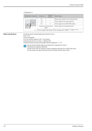 Proline Promag W 800
10 Endress+Hauser
Configuration 6
Battery specifications • Lithium-thionyl chloride high-power batteries (size D)
• 3.6 V DC
• Not rechargeable
• 19 Ah nominal capacity at 20 °C (per battery)
• Battery lasts for up to 15 years (Battery life)
• Required battery quantity and possible battery arrangement  ä 8
Lithium-thionyl chloride high-power batteries are categorized as Class 9:
"Miscellaneous Hazardous Materials".
Comply strictly with the hazardous material regulations described in the safety data sheet.
You can request the safety data sheet from your Endress+Hauser Sales Center.
Configuration of batteries Connectors
Number of
batteries
Battery usage
A0017132
B 1 1 Backup power supply for the measuring device
B 2 – Power supply for the measuring device
B 3 3 Power supply for the GSM/GPRS modem
Powered via external power
supply
Power supply for the measuring device
"Power supply" order feature for this configuration: 5W8B**–***KP********
B1
B1 B2 B3
B3
 