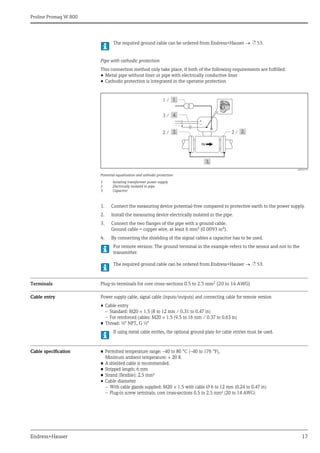 Proline Promag W 800
Endress+Hauser 17
The required ground cable can be ordered from Endress+Hauser  ä 53.
Pipe with cathodic protection
This connection method only take place, if both of the following requirements are fulfilled:
• Metal pipe without liner or pipe with electrically conductive liner
• Cathodic protection is integrated in the operator protection
A0016319
Potential equalization and cathodic protection
1 Isolating transformer power supply
2 Electrically isolated to pipe
3 Capacitor
1. Connect the measuring device potential-free compared to protective earth to the power supply.
2. Install the measuring device electrically isolated in the pipe.
3. Connect the two flanges of the pipe with a ground cable.
Ground cable = copper wire, at least 6 mm² (0.0093 in²).
4. By connecting the shielding of the signal cables a capacitor has to be used.
For remote version: The ground terminal in the example refers to the sensor and not to the
transmitter.
The required ground cable can be ordered from Endress+Hauser  ä 53.
Terminals Plug-in terminals for core cross-sections 0.5 to 2.5 mm2 (20 to 14 AWG)
Cable entry Power supply cable, signal cable (inputs/outputs) and connecting cable for remote version
• Cable entry
– Standard: M20 × 1.5 (8 to 12 mm / 0.31 to 0.47 in)
– For reinforced cables: M20 × 1.5 (9.5 to 16 mm / 0.37 to 0.63 in)
• Thread: ½" NPT, G ½"
If using metal cable entries, the optional ground plate for cable entries must be used.
Cable specification • Permitted temperature range: –40 to 80 °C (–40 to 176 °F),
Minimum ambient temperature: + 20 K
• A shielded cable is recommended.
• Stripped length: 6 mm
• Strand (flexible): 2.5 mm²
• Cable diameter
– With cable glands supplied: M20 × 1.5 with cable Ø 6 to 12 mm (0.24 to 0.47 in)
– Plug-in screw terminals: core cross-sections 0.5 to 2.5 mm² (20 to 14 AWG)
1 /
+
–
2 /
2 /
3 /
 