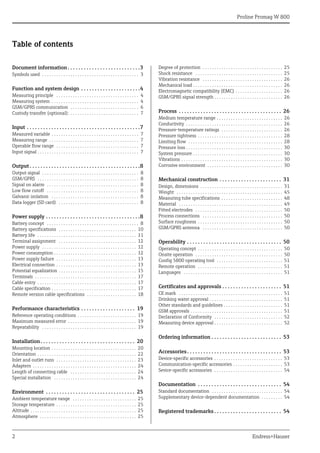 Proline Promag W 800
2 Endress+Hauser
Table of contents
Document information. . . . . . . . . . . . . . . . . . . . . . . . . . .3
Symbols used . . . . . . . . . . . . . . . . . . . . . . . . . . . . . . . . . . . . . . . . . 3
Function and system design . . . . . . . . . . . . . . . . . . . . . .4
Measuring principle . . . . . . . . . . . . . . . . . . . . . . . . . . . . . . . . . . . 4
Measuring system . . . . . . . . . . . . . . . . . . . . . . . . . . . . . . . . . . . . . 4
GSM/GPRS communication . . . . . . . . . . . . . . . . . . . . . . . . . . . . . 6
Custody transfer (optional): . . . . . . . . . . . . . . . . . . . . . . . . . . . . . 7
Input . . . . . . . . . . . . . . . . . . . . . . . . . . . . . . . . . . . . . . . . . .7
Measured variable . . . . . . . . . . . . . . . . . . . . . . . . . . . . . . . . . . . . . 7
Measuring range . . . . . . . . . . . . . . . . . . . . . . . . . . . . . . . . . . . . . . 7
Operable flow range . . . . . . . . . . . . . . . . . . . . . . . . . . . . . . . . . . . 7
Input signal . . . . . . . . . . . . . . . . . . . . . . . . . . . . . . . . . . . . . . . . . . . 7
Output . . . . . . . . . . . . . . . . . . . . . . . . . . . . . . . . . . . . . . . . .8
Output signal . . . . . . . . . . . . . . . . . . . . . . . . . . . . . . . . . . . . . . . . . 8
GSM/GPRS . . . . . . . . . . . . . . . . . . . . . . . . . . . . . . . . . . . . . . . . . . . 8
Signal on alarm . . . . . . . . . . . . . . . . . . . . . . . . . . . . . . . . . . . . . . . 8
Low flow cutoff . . . . . . . . . . . . . . . . . . . . . . . . . . . . . . . . . . . . . . . 8
Galvanic isolation . . . . . . . . . . . . . . . . . . . . . . . . . . . . . . . . . . . . . 8
Data logger (SD card) . . . . . . . . . . . . . . . . . . . . . . . . . . . . . . . . . . 8
Power supply . . . . . . . . . . . . . . . . . . . . . . . . . . . . . . . . . . .8
Battery concept . . . . . . . . . . . . . . . . . . . . . . . . . . . . . . . . . . . . . . . 8
Battery specifications . . . . . . . . . . . . . . . . . . . . . . . . . . . . . . . . . 10
Battery life . . . . . . . . . . . . . . . . . . . . . . . . . . . . . . . . . . . . . . . . . . 11
Terminal assignment . . . . . . . . . . . . . . . . . . . . . . . . . . . . . . . . . 12
Power supply . . . . . . . . . . . . . . . . . . . . . . . . . . . . . . . . . . . . . . . . 12
Power consumption . . . . . . . . . . . . . . . . . . . . . . . . . . . . . . . . . . . 12
Power supply failure . . . . . . . . . . . . . . . . . . . . . . . . . . . . . . . . . . 13
Electrical connection . . . . . . . . . . . . . . . . . . . . . . . . . . . . . . . . . . 13
Potential equalization . . . . . . . . . . . . . . . . . . . . . . . . . . . . . . . . . 15
Terminals . . . . . . . . . . . . . . . . . . . . . . . . . . . . . . . . . . . . . . . . . . . 17
Cable entry . . . . . . . . . . . . . . . . . . . . . . . . . . . . . . . . . . . . . . . . . . 17
Cable specification . . . . . . . . . . . . . . . . . . . . . . . . . . . . . . . . . . . . 17
Remote version cable specifications . . . . . . . . . . . . . . . . . . . . . 18
Performance characteristics . . . . . . . . . . . . . . . . . . . . 19
Reference operating conditions . . . . . . . . . . . . . . . . . . . . . . . . . 19
Maximum measured error . . . . . . . . . . . . . . . . . . . . . . . . . . . . . 19
Repeatability . . . . . . . . . . . . . . . . . . . . . . . . . . . . . . . . . . . . . . . . 19
Installation. . . . . . . . . . . . . . . . . . . . . . . . . . . . . . . . . . . 20
Mounting location . . . . . . . . . . . . . . . . . . . . . . . . . . . . . . . . . . . . 20
Orientation . . . . . . . . . . . . . . . . . . . . . . . . . . . . . . . . . . . . . . . . . . 22
Inlet and outlet runs . . . . . . . . . . . . . . . . . . . . . . . . . . . . . . . . . . 23
Adapters . . . . . . . . . . . . . . . . . . . . . . . . . . . . . . . . . . . . . . . . . . . . 24
Length of connecting cable . . . . . . . . . . . . . . . . . . . . . . . . . . . . 24
Special installation . . . . . . . . . . . . . . . . . . . . . . . . . . . . . . . . . . . 24
Environment . . . . . . . . . . . . . . . . . . . . . . . . . . . . . . . . . 25
Ambient temperature range . . . . . . . . . . . . . . . . . . . . . . . . . . . 25
Storage temperature . . . . . . . . . . . . . . . . . . . . . . . . . . . . . . . . . . 25
Altitude . . . . . . . . . . . . . . . . . . . . . . . . . . . . . . . . . . . . . . . . . . . . . 25
Atmosphere . . . . . . . . . . . . . . . . . . . . . . . . . . . . . . . . . . . . . . . . . 25
Degree of protection . . . . . . . . . . . . . . . . . . . . . . . . . . . . . . . . . . 25
Shock resistance . . . . . . . . . . . . . . . . . . . . . . . . . . . . . . . . . . . . . 25
Vibration resistance . . . . . . . . . . . . . . . . . . . . . . . . . . . . . . . . . . 26
Mechanical load . . . . . . . . . . . . . . . . . . . . . . . . . . . . . . . . . . . . . . 26
Electromagnetic compatibility (EMC) . . . . . . . . . . . . . . . . . . . . 26
GSM/GPRS signal strength . . . . . . . . . . . . . . . . . . . . . . . . . . . . . 26
Process . . . . . . . . . . . . . . . . . . . . . . . . . . . . . . . . . . . . . . 26
Medium temperature range . . . . . . . . . . . . . . . . . . . . . . . . . . . . 26
Conductivity . . . . . . . . . . . . . . . . . . . . . . . . . . . . . . . . . . . . . . . . . 26
Pressure-temperature ratings . . . . . . . . . . . . . . . . . . . . . . . . . . 26
Pressure tightness . . . . . . . . . . . . . . . . . . . . . . . . . . . . . . . . . . . . 28
Limiting flow . . . . . . . . . . . . . . . . . . . . . . . . . . . . . . . . . . . . . . . . 28
Pressure loss . . . . . . . . . . . . . . . . . . . . . . . . . . . . . . . . . . . . . . . . . 30
System pressure . . . . . . . . . . . . . . . . . . . . . . . . . . . . . . . . . . . . . . 30
Vibrations . . . . . . . . . . . . . . . . . . . . . . . . . . . . . . . . . . . . . . . . . . . 30
Corrosive environment . . . . . . . . . . . . . . . . . . . . . . . . . . . . . . . . 30
Mechanical construction . . . . . . . . . . . . . . . . . . . . . . . 31
Design, dimensions . . . . . . . . . . . . . . . . . . . . . . . . . . . . . . . . . . . 31
Weight . . . . . . . . . . . . . . . . . . . . . . . . . . . . . . . . . . . . . . . . . . . . . 45
Measuring tube specifications . . . . . . . . . . . . . . . . . . . . . . . . . . 48
Material . . . . . . . . . . . . . . . . . . . . . . . . . . . . . . . . . . . . . . . . . . . . 49
Fitted electrodes . . . . . . . . . . . . . . . . . . . . . . . . . . . . . . . . . . . . . 50
Process connections . . . . . . . . . . . . . . . . . . . . . . . . . . . . . . . . . . 50
Surface roughness . . . . . . . . . . . . . . . . . . . . . . . . . . . . . . . . . . . . 50
GSM/GPRS antenna . . . . . . . . . . . . . . . . . . . . . . . . . . . . . . . . . . 50
Operability . . . . . . . . . . . . . . . . . . . . . . . . . . . . . . . . . . . 50
Operating concept . . . . . . . . . . . . . . . . . . . . . . . . . . . . . . . . . . . . 50
Onsite operation . . . . . . . . . . . . . . . . . . . . . . . . . . . . . . . . . . . . . 50
Config 5800 operating tool . . . . . . . . . . . . . . . . . . . . . . . . . . . . 51
Remote operation . . . . . . . . . . . . . . . . . . . . . . . . . . . . . . . . . . . . 51
Languages . . . . . . . . . . . . . . . . . . . . . . . . . . . . . . . . . . . . . . . . . . 51
Certificates and approvals . . . . . . . . . . . . . . . . . . . . . . 51
CE mark . . . . . . . . . . . . . . . . . . . . . . . . . . . . . . . . . . . . . . . . . . . . 51
Drinking water approval . . . . . . . . . . . . . . . . . . . . . . . . . . . . . . . 51
Other standards and guidelines . . . . . . . . . . . . . . . . . . . . . . . . . 51
GSM approvals . . . . . . . . . . . . . . . . . . . . . . . . . . . . . . . . . . . . . . . 51
Declaration of Conformity . . . . . . . . . . . . . . . . . . . . . . . . . . . . . 52
Measuring device approval . . . . . . . . . . . . . . . . . . . . . . . . . . . . . 52
Ordering information . . . . . . . . . . . . . . . . . . . . . . . . . . 53
Accessories. . . . . . . . . . . . . . . . . . . . . . . . . . . . . . . . . . . 53
Device-specific accessories . . . . . . . . . . . . . . . . . . . . . . . . . . . . . 53
Communication-specific accessories . . . . . . . . . . . . . . . . . . . . . 53
Sevice-specific accessories . . . . . . . . . . . . . . . . . . . . . . . . . . . . . 54
Documentation . . . . . . . . . . . . . . . . . . . . . . . . . . . . . . . 54
Standard documentation . . . . . . . . . . . . . . . . . . . . . . . . . . . . . . 54
Supplementary device-dependent documentation . . . . . . . . . 54
Registered trademarks . . . . . . . . . . . . . . . . . . . . . . . . . 54
 