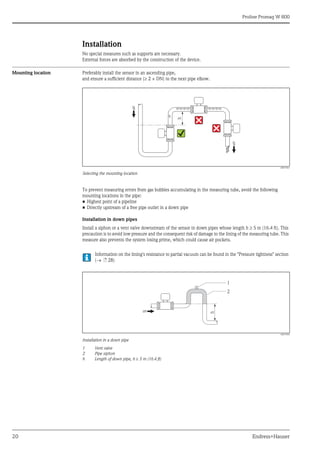 Proline Promag W 800
20 Endress+Hauser
Installation
No special measures such as supports are necessary.
External forces are absorbed by the construction of the device.
Mounting location Preferably install the sensor in an ascending pipe,
and ensure a sufficient distance (2 × DN) to the next pipe elbow.
A0017061
Selecting the mounting location
To prevent measuring errors from gas bubbles accumulating in the measuring tube, avoid the following
mounting locations in the pipe:
• Highest point of a pipeline
• Directly upstream of a free pipe outlet in a down pipe
Installation in down pipes
Install a siphon or a vent valve downstream of the sensor in down pipes whose length h  5 m (16.4 ft). This
precaution is to avoid low pressure and the consequent risk of damage to the lining of the measuring tube. This
measure also prevents the system losing prime, which could cause air pockets.
Information on the lining's resistance to partial vacuum can be found in the "Pressure tightness" section
( ä 28)
A0017064
Installation in a down pipe
1 Vent valve
2 Pipe siphon
h Length of down pipe, h 5 m (16.4 ft)
h
h
2
1
 