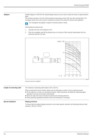 Proline Promag W 800
24 Endress+Hauser
Adapters Suitable adapters to DIN EN 545 (double-flange reducers) can be used to install the sensor in larger-diameter
pipes.
The resultant increase in the rate of flow improves measuring accuracy with very slow-moving fluids. The
nomogram shown here can be used to calculate the pressure loss caused by reducers and expanders.
The nomogram only applies to liquids of viscosity similar to water.
Determining the pressure loss:
1. Calculate the ratio of the diameters d/D.
2. From the nomogram read off the pressure loss as a function of flow velocity (downstream from the
reduction) and the d/D ratio.
A0016359
Pressure loss due to adapters
Length of connecting cable The maximum connecting cable length is 20 m (35.6 ft).
When mounting the remote version, please note the following to achieve correct measuring results:
• Fix the cable run or route it in an armored conduit. Cable movements can falsify the measuring signal
especially in the case of low fluid conductivities.
• Route the cable well clear of electrical machines and switching elements.
• Ensure potential equalization between sensor and transmitter, if necessary.
Special installation Display protection
To ensure that the optional display protection can be easily opened, maintain the following minimum head
clearance: 350 mm (13.8 in)
100
10
0.5
d / D
[mbar]
0.6 0.7 0.8 0.9
1 m/s
2 m/s
3 m/s
4 m/s
5 m/s
6 m/s
7 m/s
8 m/s
1
D
d
max. 8°
 