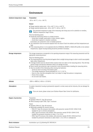Proline Promag W 800
Endress+Hauser 25
Environment
Ambient temperature range Transmitter
–20 to +60 °C (–4 to +140 °F)
Sensor
• Flange material carbon steel: –10 to +60 °C (14 to +140 °F)
• Flange material stainless steel: –40 to +60 °C (–40 to +140 °F)
The permitted temperature range of the measuring tube lining may not be undershot or overshot,
"Medium temperature range" section.
Note the following points:
• Install the measuring device in a shady location.
– Avoid direct sunlight, particularly in warm climatic regions.
– Avoid direct exposure to weather conditions.
If necessary use a protective cover or weather protector.
• The transmitter must be mounted separate from the sensor if both the ambient and fluid temperatures are
high.
• If the measuring device is to be operated with the AVERAGE, SMART or MAX.LIFE profile at low ambient
temperatures, regular housing heating should be provided if necessary.
Storage temperature The storage temperature corresponds to the operating temperature range of the measuring transmitter and the
appropriate measuring sensors.
Note the following points:
• The measuring device must be protected against direct sunlight during storage in order to avoid unacceptably
high surface temperatures.
• A storage location must be selected where moisture does not collect in the measuring device. This will help
prevent fungus and bacteria infestation which can damage the liner.
• Never remove any protection caps or protective covers mounted before installing the measuring device.
• Also be mindful of the following when storing the batteries:
– Avoid any short-circuiting of the battery poles.
– The storage temperature should preferably be 21 °C (70 °F).
– Store in a dry, dust-free atmosphere that is not subject to large fluctuations in temperature.
– Protect from sunlight.
– Do not store near heaters.
Altitude –200 to +4000 m (–656 to +13124 ft)
Atmosphere If a plastic transmitter housing is permanently exposed to certain steam and air mixtures, this can damage the
housing.
If you are unsure, please contact your Endress+Hauser Sales Center for clarification.
Degree of protection Transmitter
• Standard: IP66/67, Type 4X enclosure
• When housing is open: IP20, Type 1 enclosure
Sensor
• Standard: IP66/67, Type 4X enclosure
• Optionally available for remote version:
– IP66/67, Type 4X enclosure; fully welded, with protective varnish EN ISO 12944 C5-M.
Suitable for use in corrosive atmospheres.
– IP68, Type 6P enclosure; fully welded, with protective varnish EN ISO 12944 C5-M.
Suitable for permanent immersion in water  3 m (10 ft).
– IP68, Type 6P enclosure; fully welded, with protective varnish EN ISO 12944 Im2/Im3.
Suitable for permanent immersion in saline water  3 m (10 ft) or underground.
Shock resistance Acceleration up to 2 g following IEC 600 68-2-6
 
