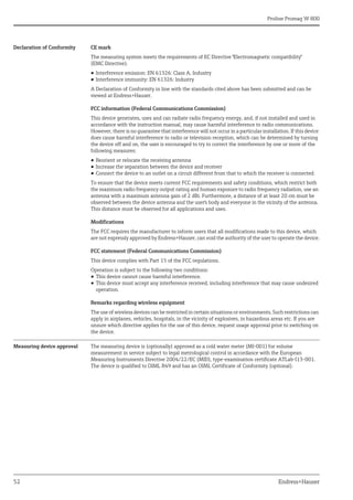 Proline Promag W 800
52 Endress+Hauser
Declaration of Conformity CE mark
The measuring system meets the requirements of EC Directive "Electromagnetic compatibility"
(EMC Directive).
• Interference emission: EN 61326: Class A, Industry
• Interference immunity: EN 61326: Industry
A Declaration of Conformity in line with the standards cited above has been submitted and can be
viewed at Endress+Hauser.
FCC information (Federal Communications Commission)
This device generates, uses and can radiate radio frequency energy, and, if not installed and used in
accordance with the instruction manual, may cause harmful interference to radio communications.
However, there is no guarantee that interference will not occur in a particular installation. If this device
does cause harmful interference to radio or television reception, which can be determined by turning
the device off and on, the user is encouraged to try to correct the interference by one or more of the
following measures:
• Reorient or relocate the receiving antenna
• Increase the separation between the device and receiver
• Connect the device to an outlet on a circuit different from that to which the receiver is connected.
To ensure that the device meets current FCC requirements and safety conditions, which restrict both
the maximum radio frequency output rating and human exposure to radio frequency radiation, use an
antenna with a maximum antenna gain of 2 dBi. Furthermore, a distance of at least 20 cm must be
observed between the device antenna and the user's body and everyone in the vicinity of the antenna.
This distance must be observed for all applications and uses.
Modifications
The FCC requires the manufacturer to inform users that all modifications made to this device, which
are not expressly approved by Endress+Hauser, can void the authority of the user to operate the device.
FCC statement (Federal Communications Commission)
This device complies with Part 15 of the FCC regulations.
Operation is subject to the following two conditions:
• This device cannot cause harmful interference.
• This device must accept any interference received, including interference that may cause undesired
operation.
Remarks regarding wireless equipment
The use of wireless devices can be restricted in certain situations or environments. Such restrictions can
apply in airplanes, vehicles, hospitals, in the vicinity of explosives, in hazardous areas etc. If you are
unsure which directive applies for the use of this device, request usage approval prior to switching on
the device.
Measuring device approval The measuring device is (optionally) approved as a cold water meter (MI-001) for volume
measurement in service subject to legal metrological control in accordance with the European
Measuring Instruments Directive 2004/22/EC (MID), type-examination certificate ATLab-I13-001.
The device is qualified to OIML R49 and has an OIML Certificate of Conformity (optional).
 