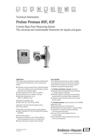 TI101D/06/en/02.10
71109104
Technical Information
Proline Promass 80F, 83F
Coriolis Mass Flow Measuring System
The universal and multivariable flowmeter for liquids and gases
Application
The Coriolis measuring principle operates independently
of the physical fluid properties, such as viscosity and
density.
• Extremely accurate measurement of liquids and gases
such as oils, lubricants, fuels, liquefied gases, solvents,
foodstuffs and compressed gases
• Fluid temperatures up to +350 °C (+662°F)
• Process pressures up to 100 bar (1450 psi)
• Mass flow measurement up to
2200 t/h (80840 lb/min)
Approvals for hazardous area:
• ATEX, FM, CSA, TIIS, IECEx, NEPSI
Approvals in the food industry/hygiene sector:
• 3A, FDA, EHEDG
Connection to all common process control systems:
• HART, PROFIBUS DP/PA, FOUNDATION Fieldbus,
MODBUS
Relevant safety aspects:
• Secondary containment up to 40 bar (580 psi),
Pressure Equipment Directive, AD 2000 SIL-2
• Purge connections or rupture disk (optional)
Your benefits
The Promass measuring devices make it possible
to simultaneously record several process variables
(mass/density/temperature) for various process
conditions during measuring operation.
The Proline transmitter concept comprises:
• Modular device and operating concept resulting
in a higher degree of efficiency
• Software options for batching and concentration
measurement for extended range of application
• Diagnostic ability and data back-up for increased
process quality
The Promass sensors, tried and tested in over 100000
applications, offer:
• Best performance due to PremiumCal
• Multivariable flow measurement in compact design
• Insensitivity to vibrations thanks to balanced
two-tube measuring system
• Immune from external piping forces due
to robust design
• Easy installation without taking inlet and outlet
runs into consideration
 