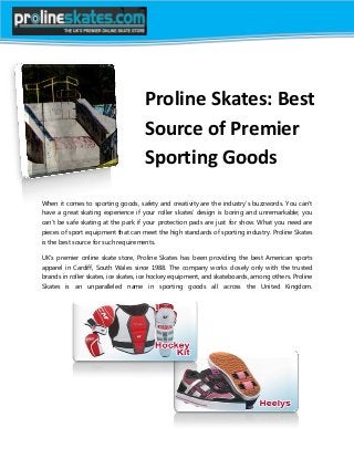 Proline Skates: Best
Source of Premier
Sporting Goods
When it comes to sporting goods, safety and creativity are the industry’s buzzwords. You can’t
have a great skating experience if your roller skates’ design is boring and unremarkable; you
can’t be safe skating at the park if your protection pads are just for show. What you need are
pieces of sport equipment that can meet the high standards of sporting industry. Proline Skates
is the best source for such requirements.
UK’s premier online skate store, Proline Skates has been providing the best American sports
apparel in Cardiff, South Wales since 1988. The company works closely only with the trusted
brands in roller skates, ice skates, ice hockey equipment, and skateboards, among others. Proline
Skates is an unparalleled name in sporting goods all across the United Kingdom.
 