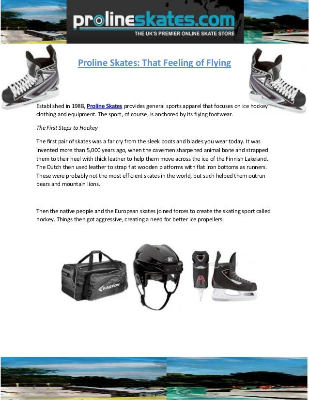 Proline Skates: That Feeling of Flying
Established in 1988, Proline Skates provides general sports apparel that focuses on ice hockey
clothing and equipment. The sport, of course, is anchored by its flying footwear.
The First Steps to Hockey
The first pair of skates was a far cry from the sleek boots and blades you wear today. It was
invented more than 5,000 years ago, when the cavemen sharpened animal bone and strapped
them to their heel with thick leather to help them move across the ice of the Finnish Lakeland.
The Dutch then used leather to strap flat wooden platforms with flat iron bottoms as runners.
These were probably not the most efficient skates in the world, but such helped them outrun
bears and mountain lions.
Then the native people and the European skates joined forces to create the skating sport called
hockey. Things then got aggressive, creating a need for better ice propellers.
 