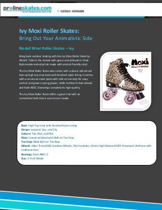 Ivy Moxi Roller Skates:
Bring Out Your Animalistic Side
Riedell Moxi Roller Skates – Ivy
Bring back outdoor skating with the Ivy Moxi Roller Skate by
Riedell. Take to the streets with grace and attitude in three
fashionable animal prints made with animal-friendly vinyl.
The Ivy Moxi Roller Skate also comes with a classic old-school
lace-up high top vinyl boot with brushed nylon lining. It comes
with a universal metal plate with bolt-on toe stop for easy
control and great cruising power, while its Moxi tinted wheels
and Kwik ABEC-3 bearings complete its high quality.
The Ivy Moxi Roller Skate offers a great ride with an
unmatched look that is sure to turn heads.
Boot: High Top Vinyl with Brushed Nylon Lining
Design: Leopard, Zoo, and City
Colours: Tan, Red, and Pink
Plate: Universal Metal with Bolt-on Toe Stop
Toe Stop: Black Bolt-on Toe Stop
Wheels: Moxi Tinted MDI Outdoor Wheels, 78a Hardness, 62mm High Rebound MDI Processed Urethane with
Urethane Core
Bearings: Kwik ABEC-3
Size: 2-9 UK Whole
 