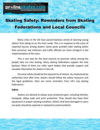 Skating Safety: Reminders from Skating
Federations and Local Councils
Many cities in the UK have passed byelaws aimed at banning young
skaters from doing so on the main roads. This is in response to the cases of
reported injuries among skaters. Some parks prohibit roller skating within
their premises; law enforcers and traffic officials are more stringent in the
implementation of the rules.
This is one way for the local councils to promote safety among the
people who are into skating. Many skating federations support the new
byelaws. Most of them are roller sport bodies that provide support and
valuable information for skaters in the UK.
Personal safety should be the top priority of skaters. As emphasised by
authorities time after time, skaters should follow the safety measures and
the legal guidelines. Here are some reminders from UK’s top skating
federations:
Safety
Skaters are advised to always wear protective gear, including helmets,
kneepads, elbow pads and wrist protection. They should also keep their
equipment in proper working condition. Rollers that have damaged or worn
out parts should be repaired or replaced to avoid accidents.

 