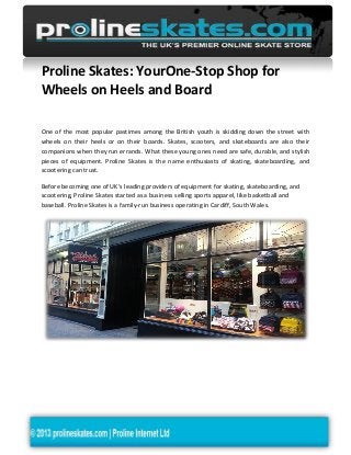 Proline Skates: YourOne-Stop Shop for
Wheels on Heels and Board
One of the most popular pastimes among the British youth is skidding down the street with
wheels on their heels or on their boards. Skates, scooters, and skateboards are also their
companions when they run errands. What these young ones need are safe, durable, and stylish
pieces of equipment. Proline Skates is the name enthusiasts of skating, skateboarding, and
scootering can trust.
Before becoming one of UK’s leading providers of equipment for skating, skateboarding, and
scootering, Proline Skates started as a business selling sports apparel, like basketball and
baseball. Proline Skates is a family-run business operating in Cardiff, South Wales.
 