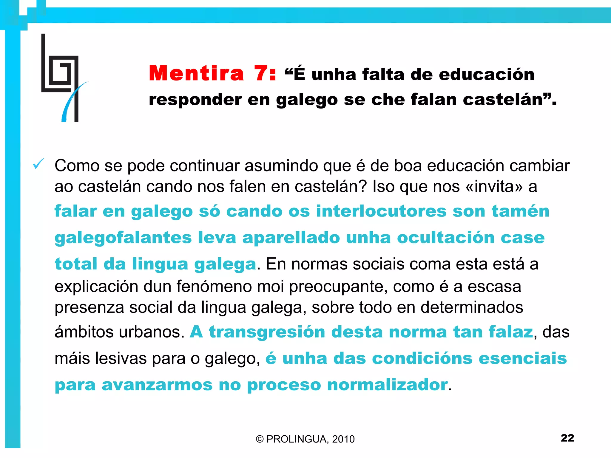 Mentira 7:   “É unha falta de educación responder en galego se che falan castelán”. Como se pode continuar asumindo que é de boa educación cambiar ao castelán cando nos falen en castelán? Iso que nos «invita» a  falar en galego só cando os interlocutores son tamén galegofalantes leva aparellado unha ocultación case total da lingua galega . En normas sociais coma esta está a explicación dun fenómeno moi preocupante, como é a escasa presenza social da lingua galega, sobre todo en determinados ámbitos urbanos.  A transgresión desta norma tan falaz , das máis lesivas para o galego,  é unha das condicións esenciais para avanzarmos no proceso normalizador . 