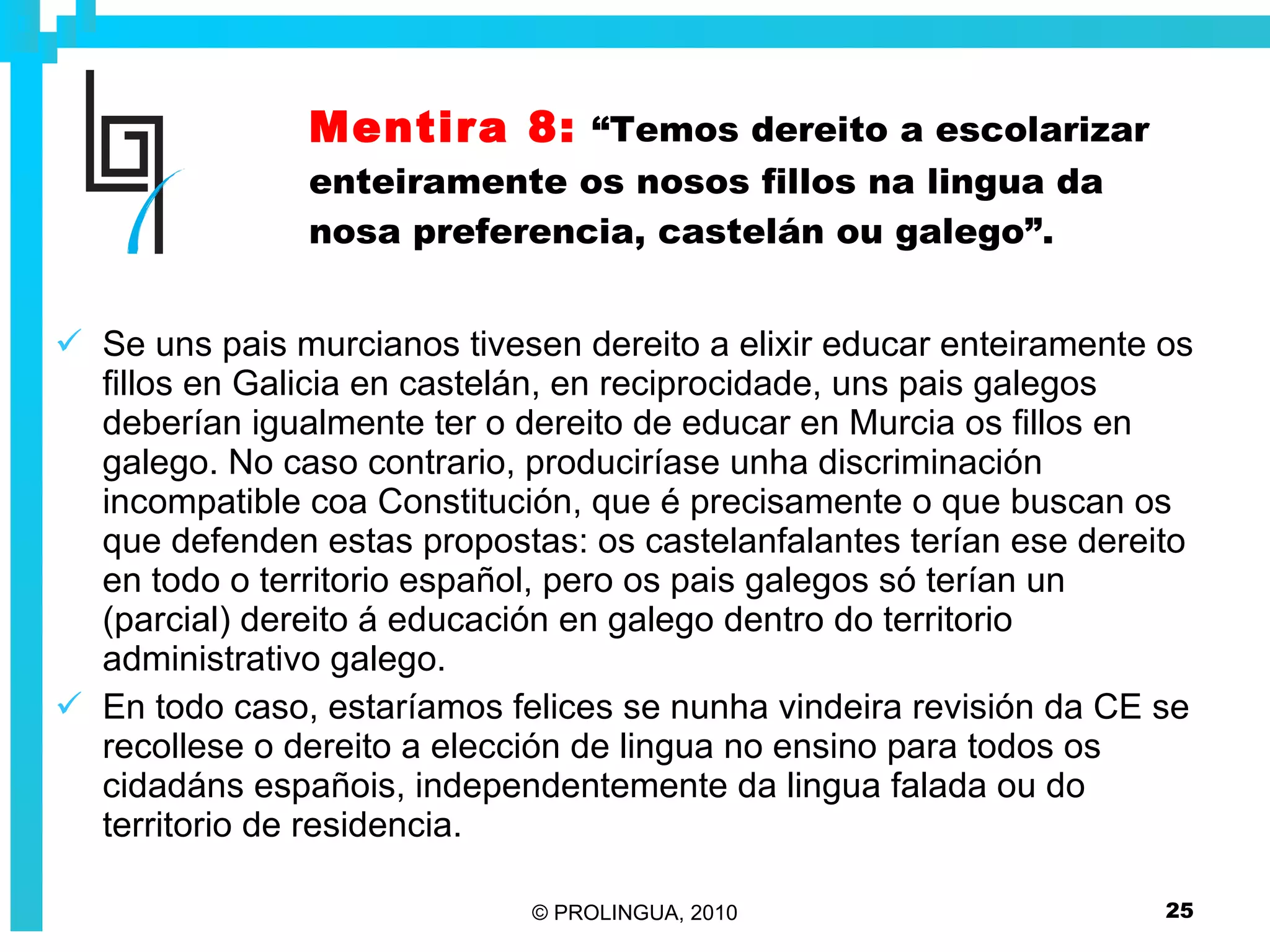 Mentira 8:   “Temos dereito a escolarizar enteiramente os nosos fillos na lingua da nosa preferencia, castelán ou galego”. Se uns pais murcianos tivesen dereito a elixir educar enteiramente os fillos en Galicia en castelán, en reciprocidade, uns pais galegos deberían igualmente ter o dereito de educar en Murcia os fillos en galego. No caso contrario, produciríase unha discriminación incompatible coa Constitución, que é precisamente o que buscan os que defenden estas propostas: os castelanfalantes terían ese dereito en todo o territorio español, pero os pais galegos só terían un (parcial) dereito á educación en galego dentro do territorio administrativo galego. En todo caso, estaríamos felices se nunha vindeira revisión da CE se recollese o dereito a elección de lingua no ensino para todos os cidadáns españois, independentemente da lingua falada ou do territorio de residencia. 