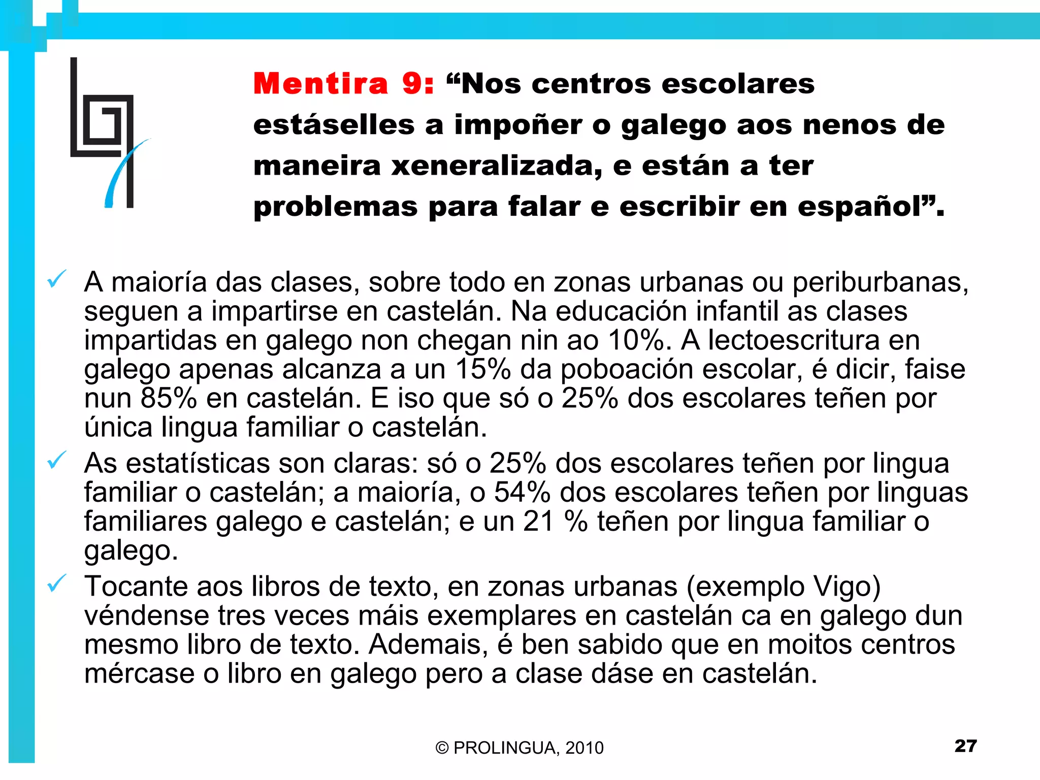 Mentira 9:   “Nos centros escolares estáselles a impoñer o galego aos nenos de maneira xeneralizada, e están a ter problemas para falar e escribir en español”. A maioría das clases, sobre todo en zonas urbanas ou periburbanas, seguen a impartirse en castelán. Na educación infantil as clases impartidas en galego non chegan nin ao 10%. A lectoescritura en galego apenas alcanza a un 15% da poboación escolar, é dicir, faise nun 85% en castelán. E iso que só o 25% dos escolares teñen por única lingua familiar o castelán.  As estatísticas son claras: só o 25% dos escolares teñen por lingua familiar o castelán; a maioría, o 54% dos escolares teñen por linguas familiares galego e castelán; e un 21 % teñen por lingua familiar o galego. Tocante aos libros de texto, en zonas urbanas (exemplo Vigo) véndense tres veces máis exemplares en castelán ca en galego dun mesmo libro de texto. Ademais, é ben sabido que en moitos centros mércase o libro en galego pero a clase dáse en castelán.  