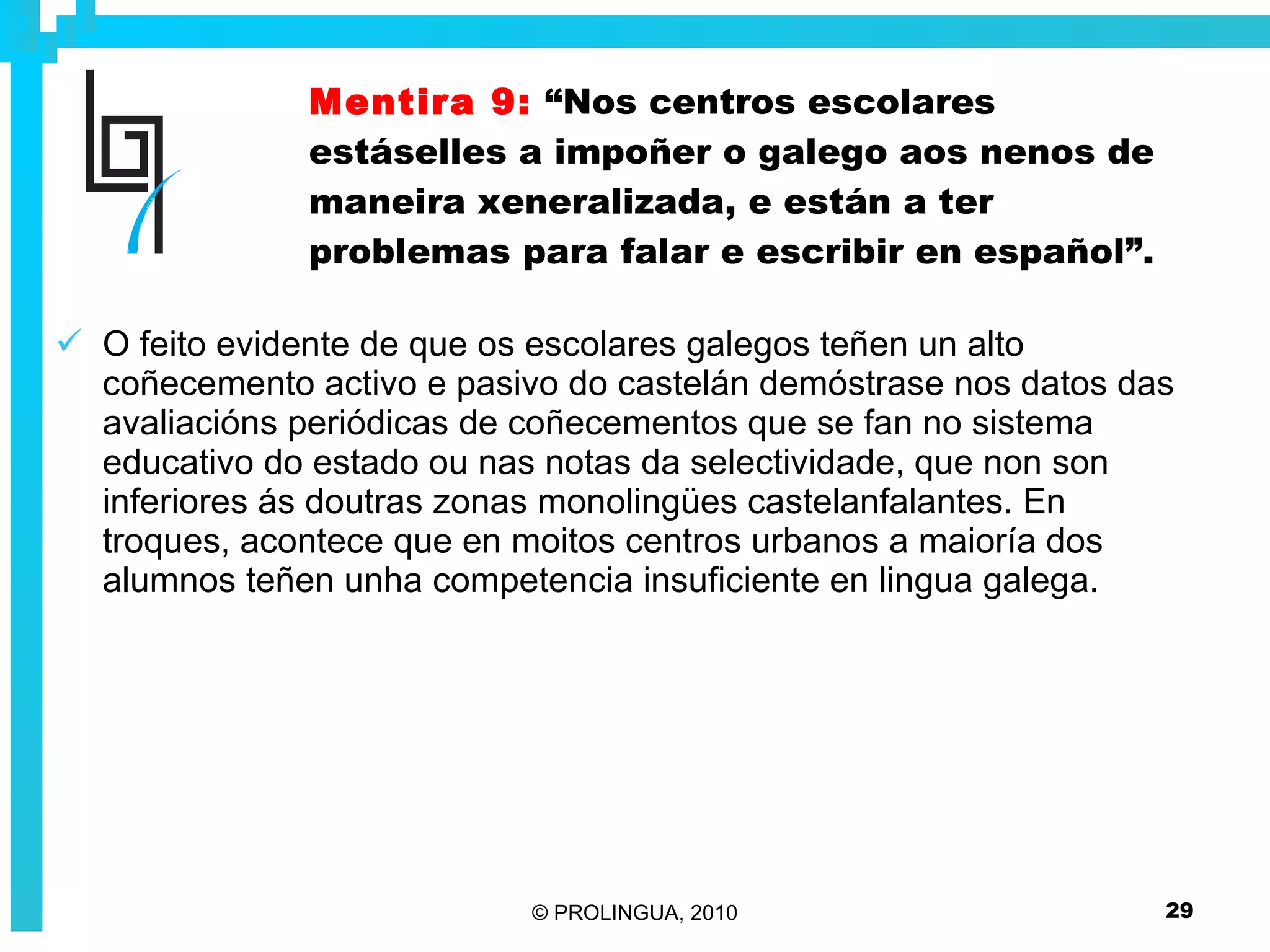 Mentira 9:   “Nos centros escolares estáselles a impoñer o galego aos nenos de maneira xeneralizada, e están a ter problemas para falar e escribir en español”. O feito evidente de que os escolares galegos teñen un alto coñecemento activo e pasivo do castelán demóstrase nos datos das avaliacións periódicas de coñecementos que se fan no sistema educativo do estado ou nas notas da selectividade, que non son inferiores ás doutras zonas monolingües castelanfalantes. En troques, acontece que en moitos centros urbanos a maioría dos alumnos teñen unha competencia insuficiente en lingua galega. 
