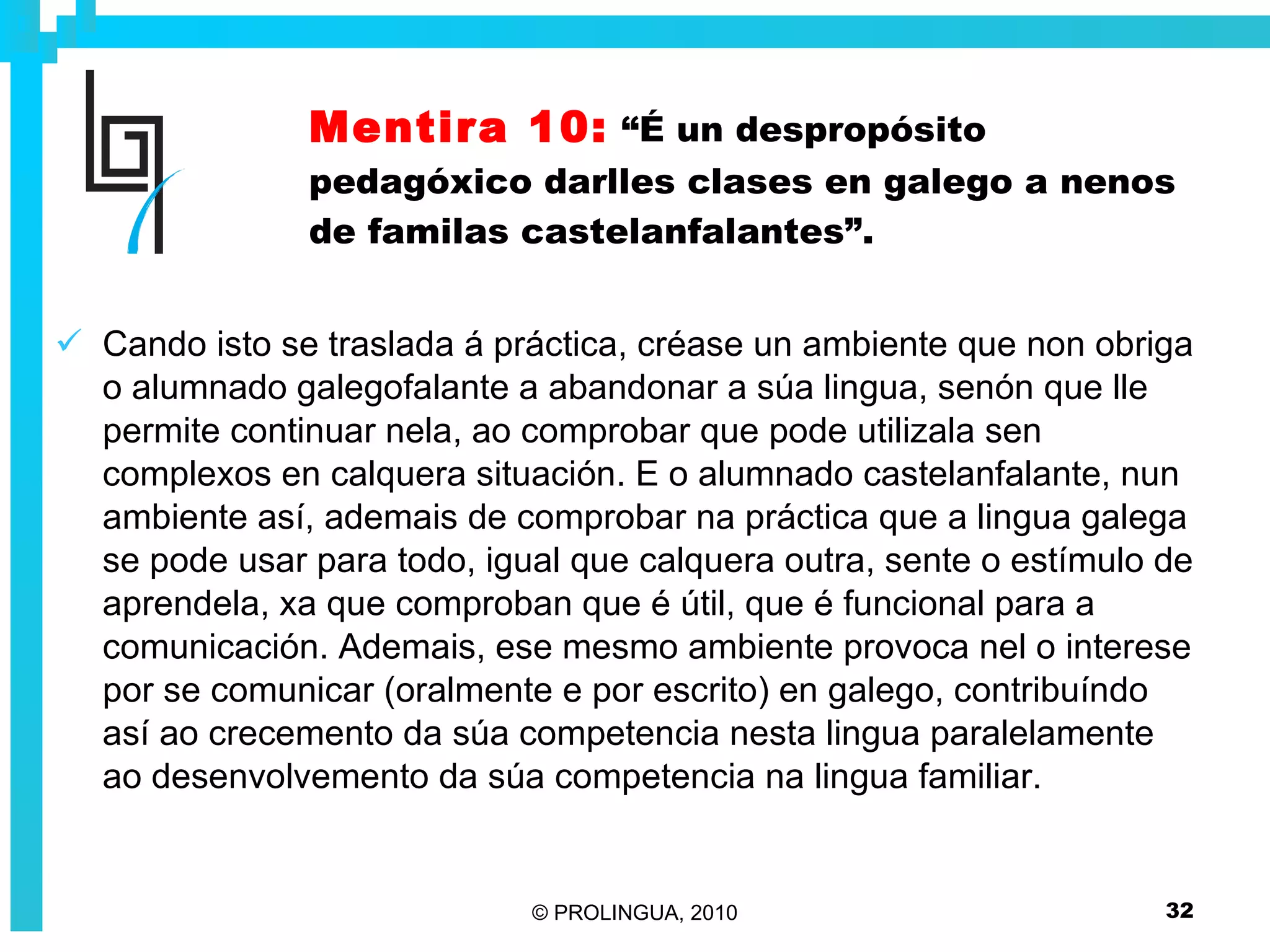 Mentira 10:   “É un despropósito pedagóxico darlles clases en galego a nenos de familas castelanfalantes”. Cando isto se traslada á práctica, créase un ambiente que non obriga o alumnado galegofalante a abandonar a súa lingua, senón que lle permite continuar nela, ao comprobar que pode utilizala sen complexos en calquera situación. E o alumnado castelanfalante, nun ambiente así, ademais de comprobar na práctica que a lingua galega se pode usar para todo, igual que calquera outra, sente o estímulo de aprendela, xa que comproban que é útil, que é funcional para a comunicación. Ademais, ese mesmo ambiente provoca nel o interese por se comunicar (oralmente e por escrito) en galego, contribuíndo así ao crecemento da súa competencia nesta lingua paralelamente ao desenvolvemento da súa competencia na lingua familiar. 
