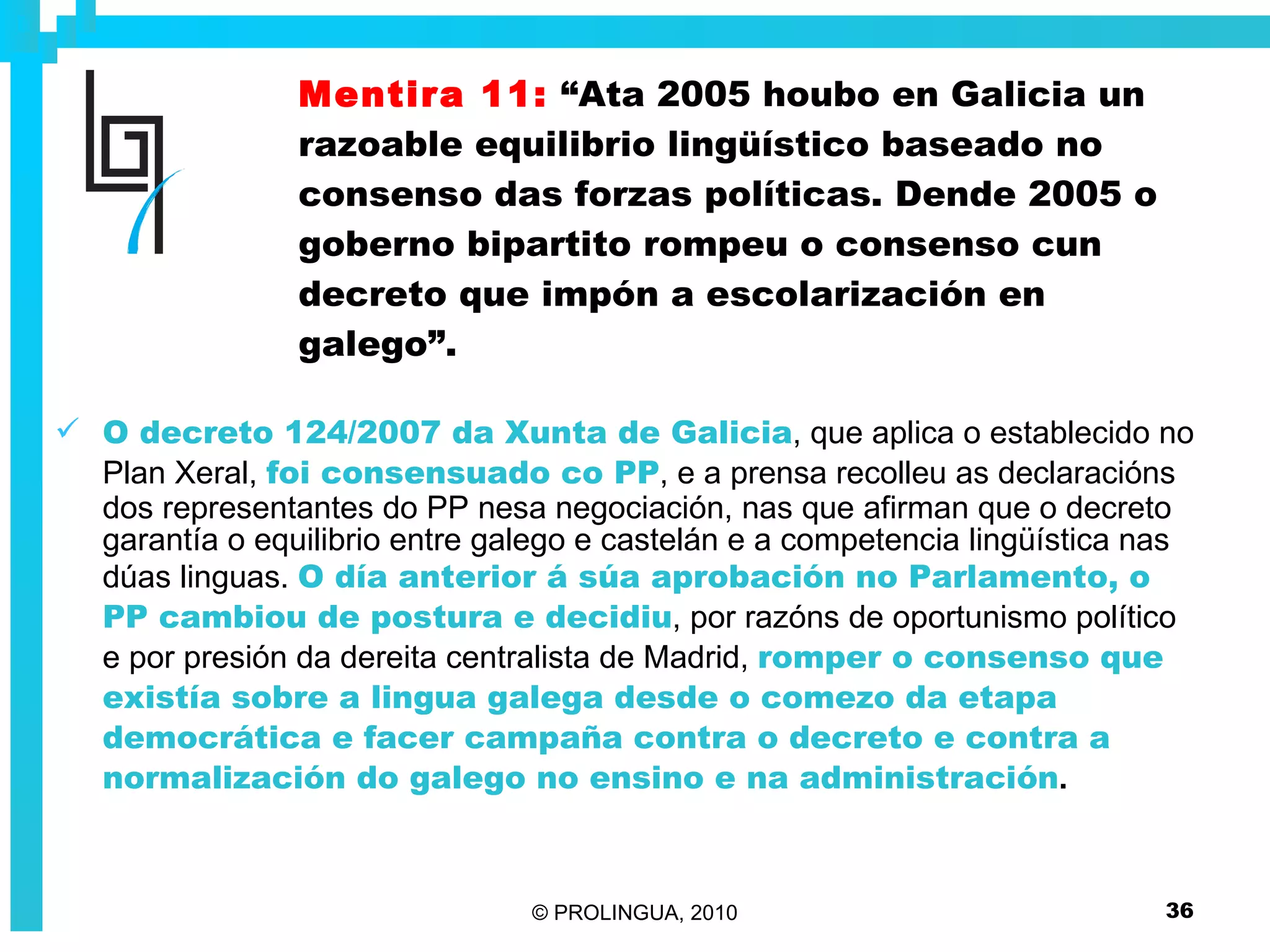 Mentira 11:   “Ata 2005 houbo en Galicia un razoable equilibrio lingüístico baseado no consenso das forzas políticas. Dende 2005 o goberno bipartito rompeu o consenso cun decreto que impón a escolarización en galego”. O decreto 124/2007 da Xunta de Galicia , que aplica o establecido no Plan Xeral,  foi consensuado co PP , e a prensa recolleu as declaracións dos representantes do PP nesa negociación, nas que afirman que o decreto garantía o equilibrio entre galego e castelán e a competencia lingüística nas dúas linguas.  O día anterior á súa aprobación no Parlamento, o PP cambiou de postura e decidiu , por razóns de oportunismo político e por presión da dereita centralista de Madrid,  romper o consenso que existía sobre a lingua galega desde o comezo da etapa democrática e facer campaña contra o decreto e contra a normalización do galego no ensino e na administración . 