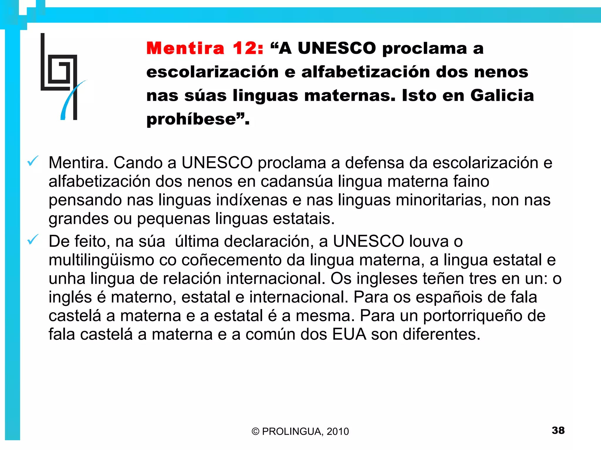 Mentira 12:   “A UNESCO proclama a escolarización e alfabetización dos nenos nas súas linguas maternas. Isto en Galicia prohíbese”. Mentira. Cando a UNESCO proclama a defensa da escolarización e alfabetización dos nenos en cadansúa lingua materna faino pensando nas linguas indíxenas e nas linguas minoritarias, non nas grandes ou pequenas linguas estatais. De feito, na súa  última declaración, a UNESCO louva o multilingüismo co coñecemento da lingua materna, a lingua estatal e unha lingua de relación internacional. Os ingleses teñen tres en un: o inglés é materno, estatal e internacional. Para os españois de fala castelá a materna e a estatal é a mesma. Para un portorriqueño de fala castelá a materna e a común dos EUA son diferentes.  