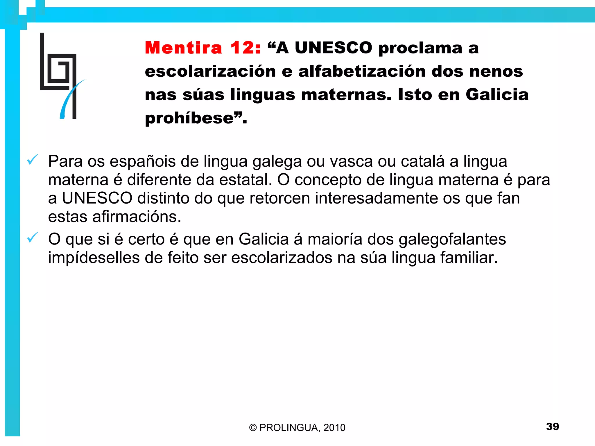 Mentira 12:   “A UNESCO proclama a escolarización e alfabetización dos nenos nas súas linguas maternas. Isto en Galicia prohíbese”. Para os españois de lingua galega ou vasca ou catalá a lingua materna é diferente da estatal. O concepto de lingua materna é para a UNESCO distinto do que retorcen interesadamente os que fan estas afirmacións. O que si é certo é que en Galicia á maioría dos galegofalantes impídeselles de feito ser escolarizados na súa lingua familiar.  
