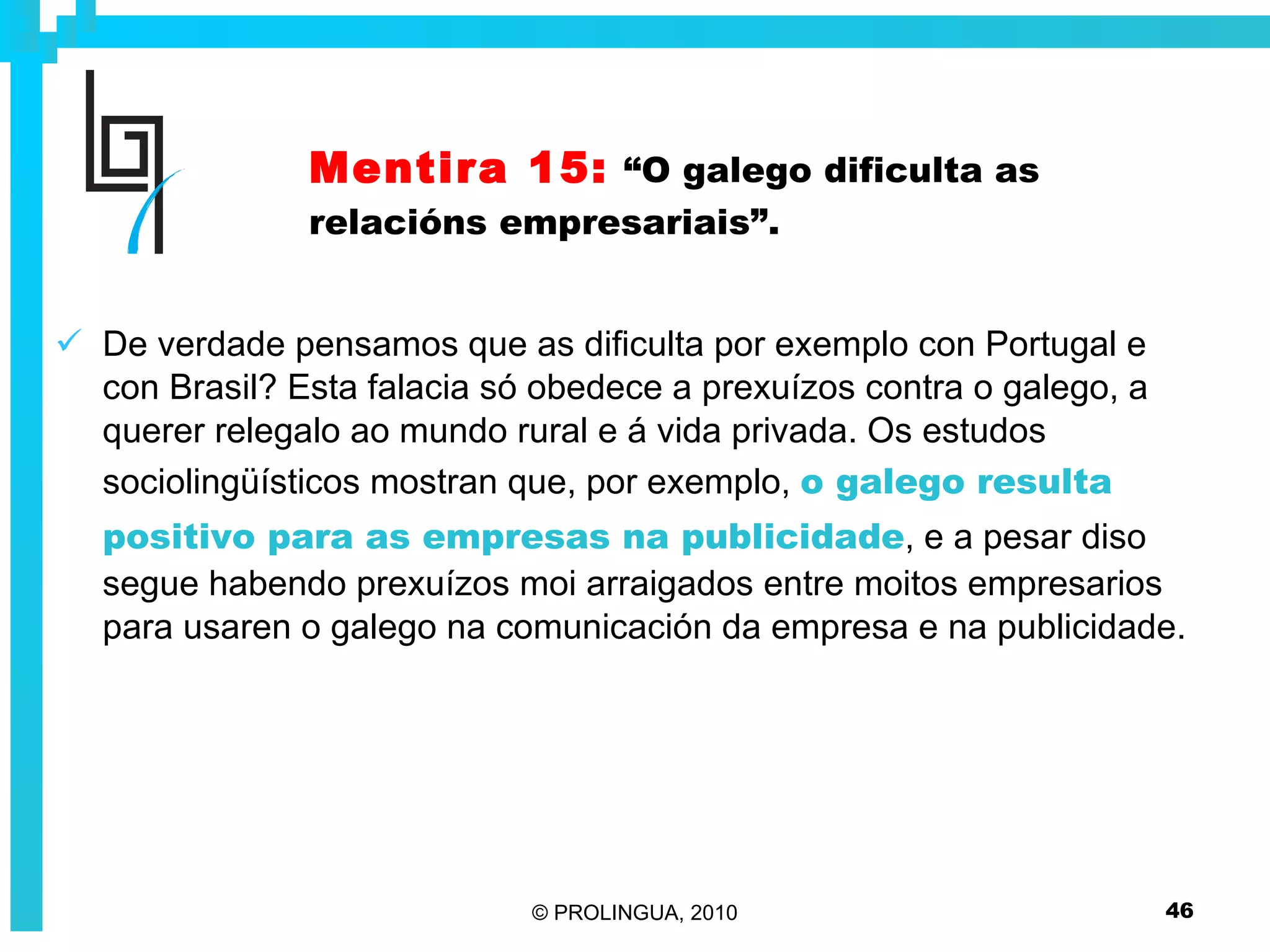 Mentira 15:   “O galego dificulta as relacións empresariais”. De verdade pensamos que as dificulta por exemplo con Portugal e con Brasil? Esta falacia só obedece a prexuízos contra o galego, a querer relegalo ao mundo rural e á vida privada. Os estudos sociolingüísticos mostran que, por exemplo,  o galego resulta positivo para as empresas na publicidade , e a pesar diso segue habendo prexuízos moi arraigados entre moitos empresarios para usaren o galego na comunicación da empresa e na publicidade. 