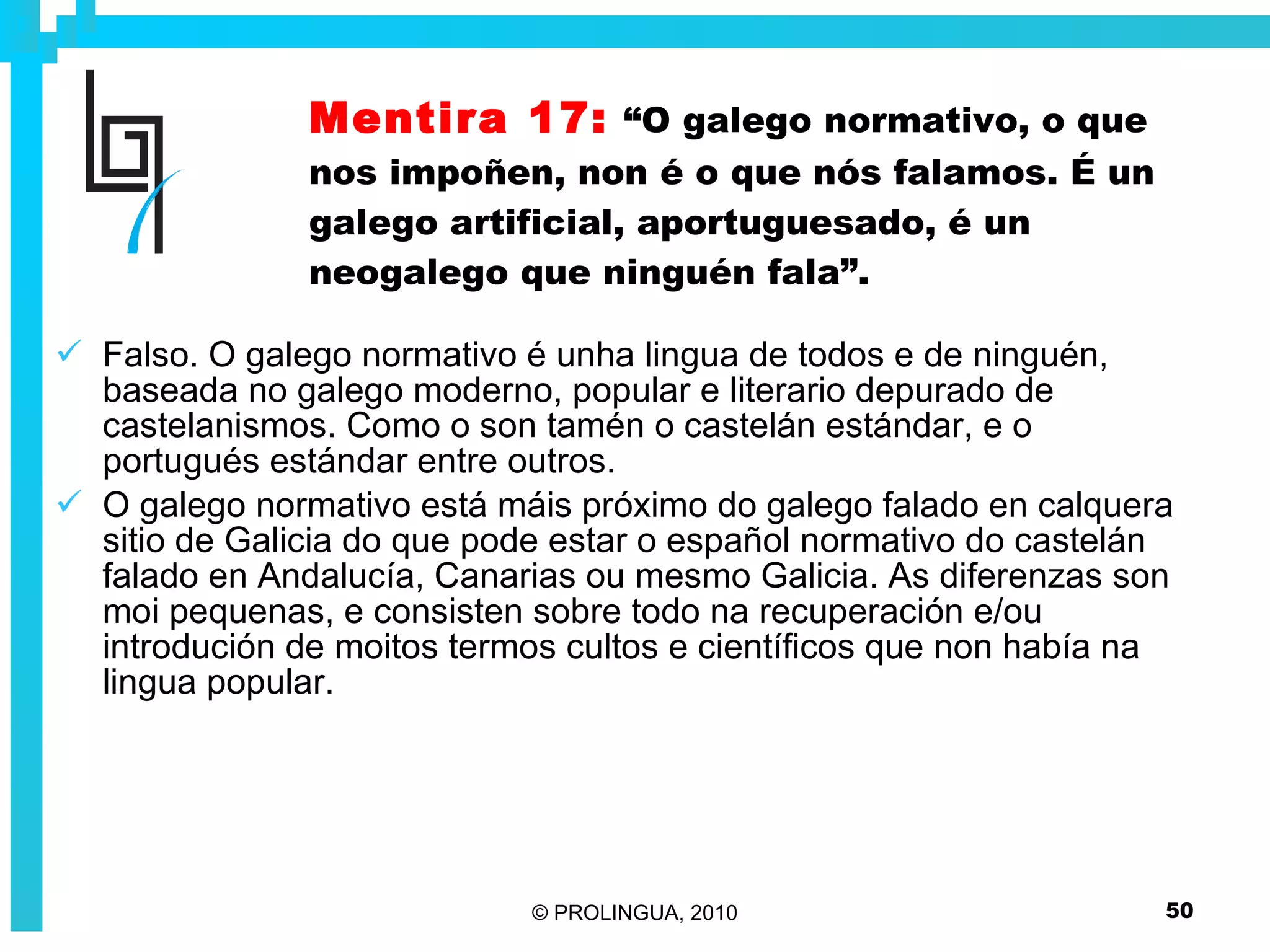 Mentira 17:   “O galego normativo, o que nos impoñen, non é o que nós falamos. É un galego artificial, aportuguesado, é un neogalego que ninguén fala”. Falso. O galego normativo é unha lingua de todos e de ninguén, baseada no galego moderno, popular e literario depurado de castelanismos. Como o son tamén o castelán estándar, e o portugués estándar entre outros.  O galego normativo está máis próximo do galego falado en calquera sitio de Galicia do que pode estar o español normativo do castelán falado en Andalucía, Canarias ou mesmo Galicia. As diferenzas son moi pequenas, e consisten sobre todo na recuperación e/ou introdución de moitos termos cultos e científicos que non había na lingua popular. 