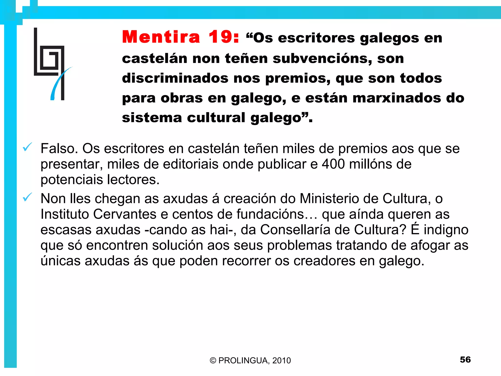 Mentira 19:   “Os escritores galegos en castelán non teñen subvencións, son discriminados nos premios, que son todos para obras en galego, e están marxinados do sistema cultural galego”. Falso. Os escritores en castelán teñen miles de premios aos que se presentar, miles de editoriais onde publicar e 400 millóns de potenciais lectores. Non lles chegan as axudas á creación do Ministerio de Cultura, o Instituto Cervantes e centos de fundacións… que aínda queren as escasas axudas -cando as hai-, da Consellaría de Cultura? É indigno que só encontren solución aos seus problemas tratando de afogar as únicas axudas ás que poden recorrer os creadores en galego. 