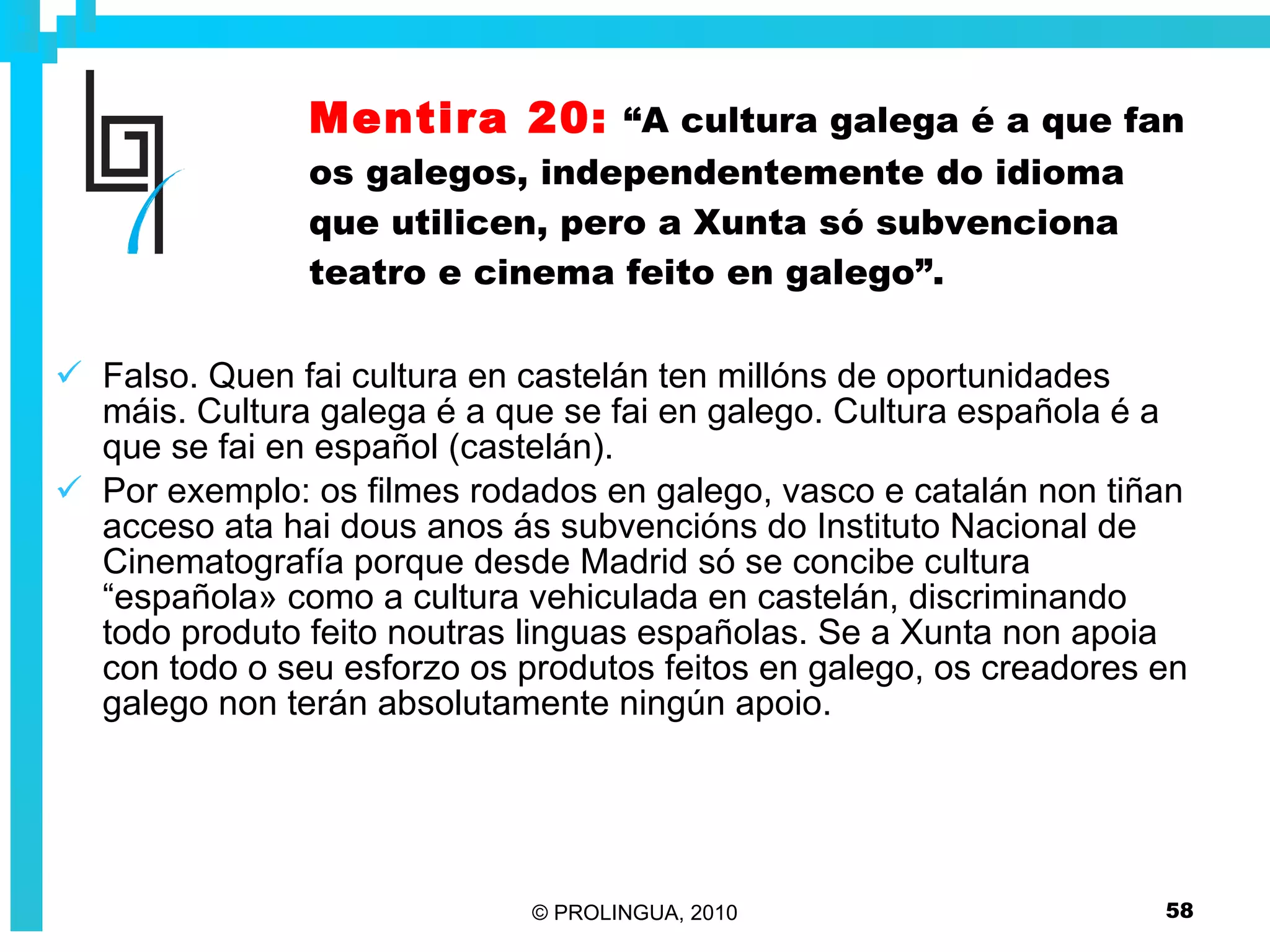 Mentira 20:   “A cultura galega é a que fan os galegos, independentemente do idioma que utilicen, pero a Xunta só subvenciona teatro e cinema feito en galego”. Falso. Quen fai cultura en castelán ten millóns de oportunidades máis. Cultura galega é a que se fai en galego. Cultura española é a que se fai en español (castelán).  Por exemplo: os filmes rodados en galego, vasco e catalán non tiñan acceso ata hai dous anos ás subvencións do Instituto Nacional de Cinematografía porque desde Madrid só se concibe cultura “española» como a cultura vehiculada en castelán, discriminando todo produto feito noutras linguas españolas. Se a Xunta non apoia con todo o seu esforzo os produtos feitos en galego, os creadores en galego non terán absolutamente ningún apoio. 
