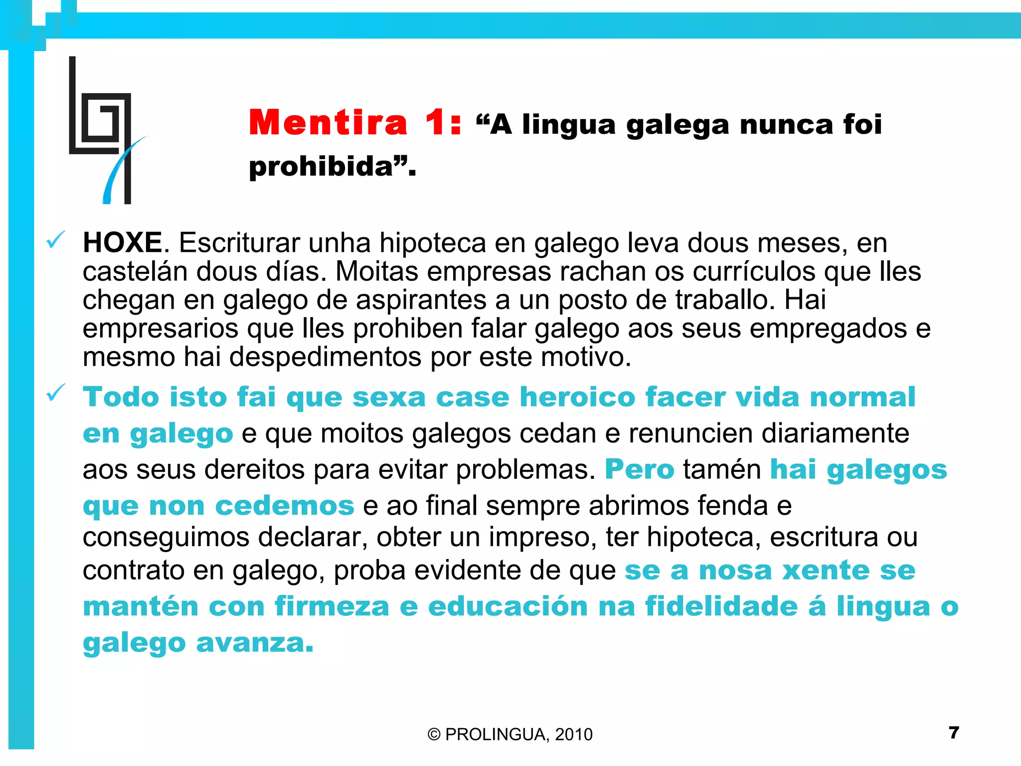 Mentira 1:   “A lingua galega nunca foi prohibida”. HOXE . Escriturar unha hipoteca en galego leva dous meses, en castelán dous días. Moitas empresas rachan os currículos que lles chegan en galego de aspirantes a un posto de traballo. Hai empresarios que lles prohiben falar galego aos seus empregados e mesmo hai despedimentos por este motivo. Todo isto fai que sexa case heroico facer vida normal en galego  e que moitos galegos cedan e renuncien diariamente aos seus dereitos para evitar problemas.  Pero  tamén  hai galegos que non cedemos  e ao final sempre abrimos fenda e conseguimos declarar, obter un impreso, ter hipoteca, escritura ou contrato en galego, proba evidente de que  se a nosa xente se mantén con firmeza e educación na fidelidade á lingua o galego avanza. 