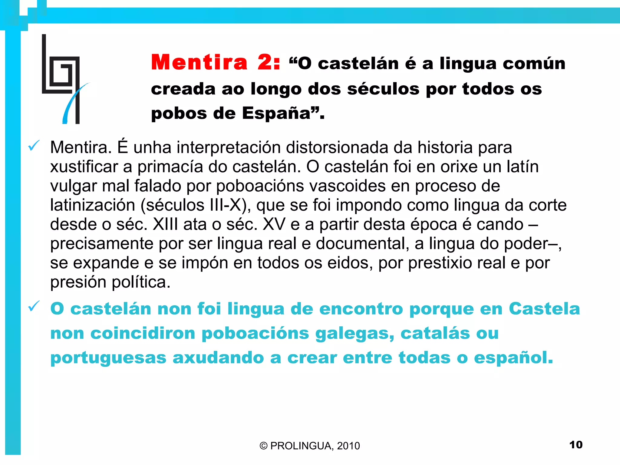 Mentira 2:   “O castelán é a lingua común creada ao longo dos séculos por todos os pobos de España”. Mentira. É unha interpretación distorsionada da historia para xustificar a primacía do castelán. O castelán foi en orixe un latín vulgar mal falado por poboacións vascoides en proceso de latinización (séculos III-X), que se foi impondo como lingua da corte desde o séc. XIII ata o séc. XV e a partir desta época é cando –precisamente por ser lingua real e documental, a lingua do poder–, se expande e se impón en todos os eidos, por prestixio real e por presión política. O castelán non foi lingua de encontro porque en Castela non coincidiron poboacións galegas, catalás ou portuguesas axudando a crear entre todas o español.  
