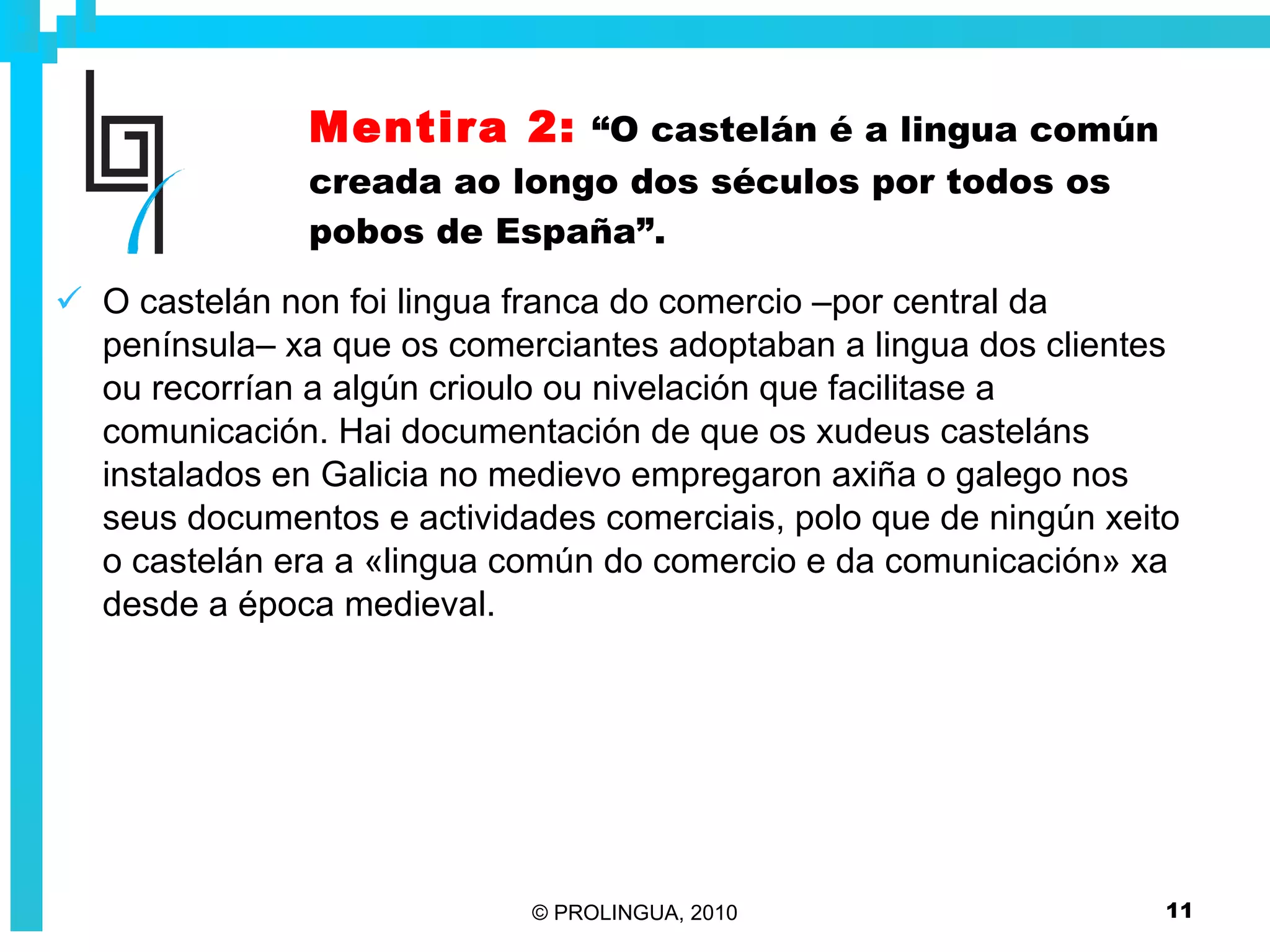 Mentira 2:   “O castelán é a lingua común creada ao longo dos séculos por todos os pobos de España”. O castelán non foi lingua franca do comercio –por central da península– xa que os comerciantes adoptaban a lingua dos clientes ou recorrían a algún crioulo ou nivelación que facilitase a comunicación. Hai documentación de que os xudeus casteláns instalados en Galicia no medievo empregaron axiña o galego nos seus documentos e actividades comerciais, polo que de ningún xeito o castelán era a «lingua común do comercio e da comunicación» xa desde a época medieval.  