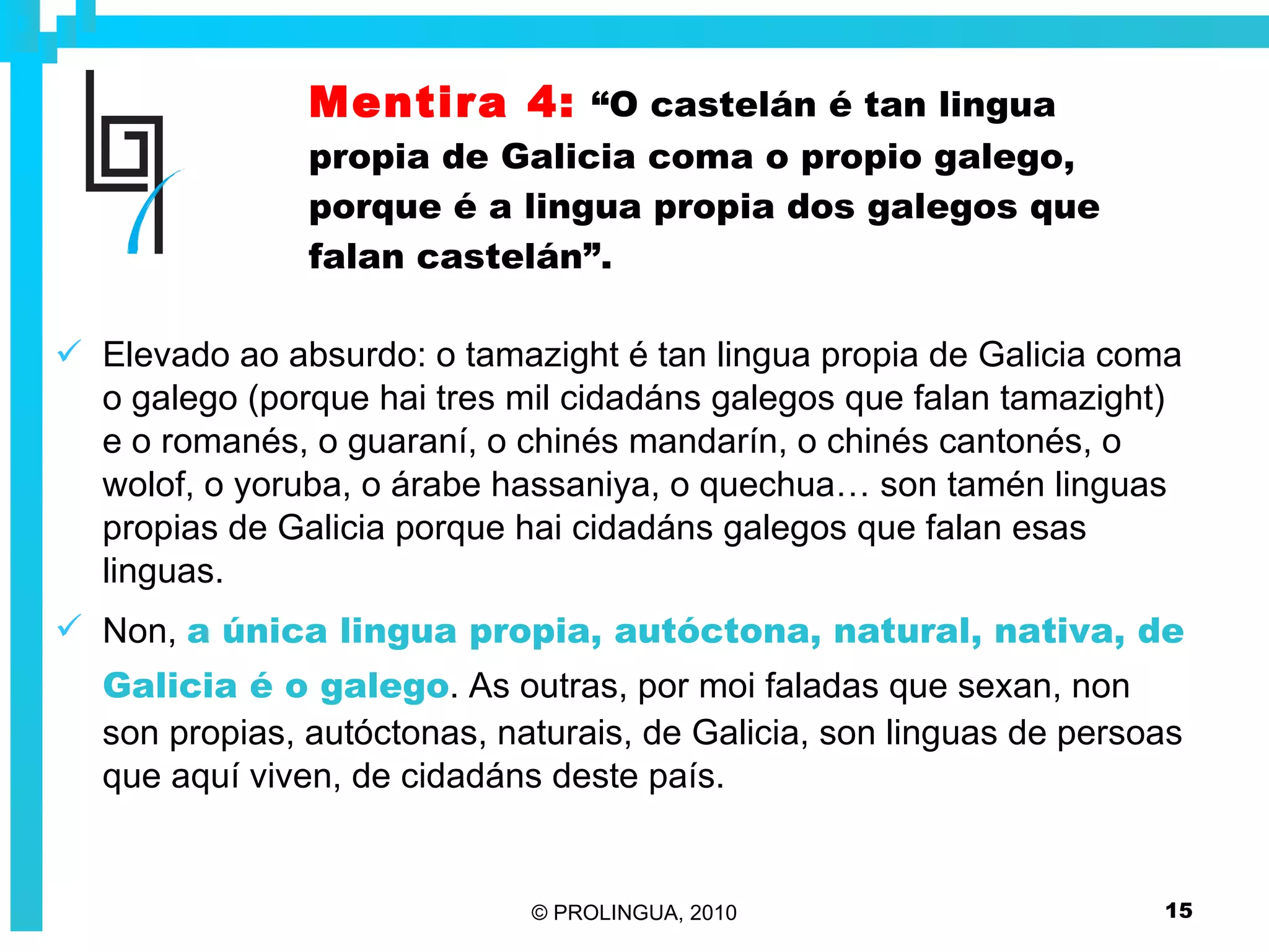 Mentira 4:   “O castelán é tan lingua propia de Galicia coma o propio galego, porque é a lingua propia dos galegos que falan castelán”. Elevado ao absurdo: o tamazight é tan lingua propia de Galicia coma o galego (porque hai tres mil cidadáns galegos que falan tamazight) e o romanés, o guaraní, o chinés mandarín, o chinés cantonés, o wolof, o yoruba, o árabe hassaniya, o quechua… son tamén linguas propias de Galicia porque hai cidadáns galegos que falan esas linguas. Non,  a única lingua propia, autóctona, natural, nativa, de Galicia é o galego . As outras, por moi faladas que sexan, non son propias, autóctonas, naturais, de Galicia, son linguas de persoas que aquí viven, de cidadáns deste país. 