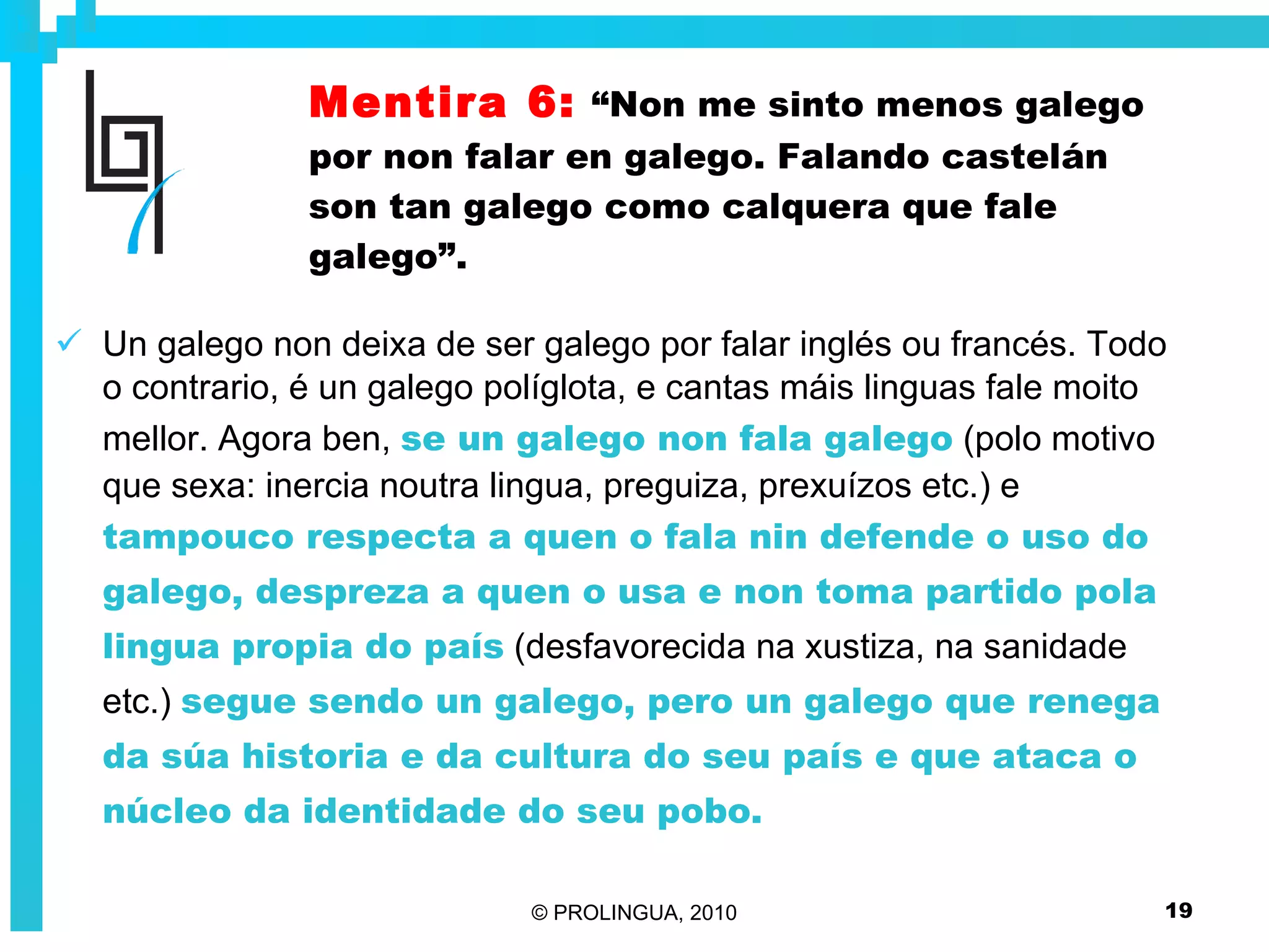 Mentira 6:   “Non me sinto menos galego por non falar en galego. Falando castelán son tan galego como calquera que fale galego”. Un galego non deixa de ser galego por falar inglés ou francés. Todo o contrario, é un galego políglota, e cantas máis linguas fale moito mellor. Agora ben,  se un galego non fala galego  (polo motivo que sexa: inercia noutra lingua, preguiza, prexuízos etc.) e  tampouco respecta a quen o fala nin defende o uso do galego, despreza a quen o usa e non toma partido pola lingua propia do país  (desfavorecida na xustiza, na sanidade etc.)  segue sendo un galego, pero un galego que renega da súa historia e da cultura do seu país e que ataca o núcleo da identidade do seu pobo. 