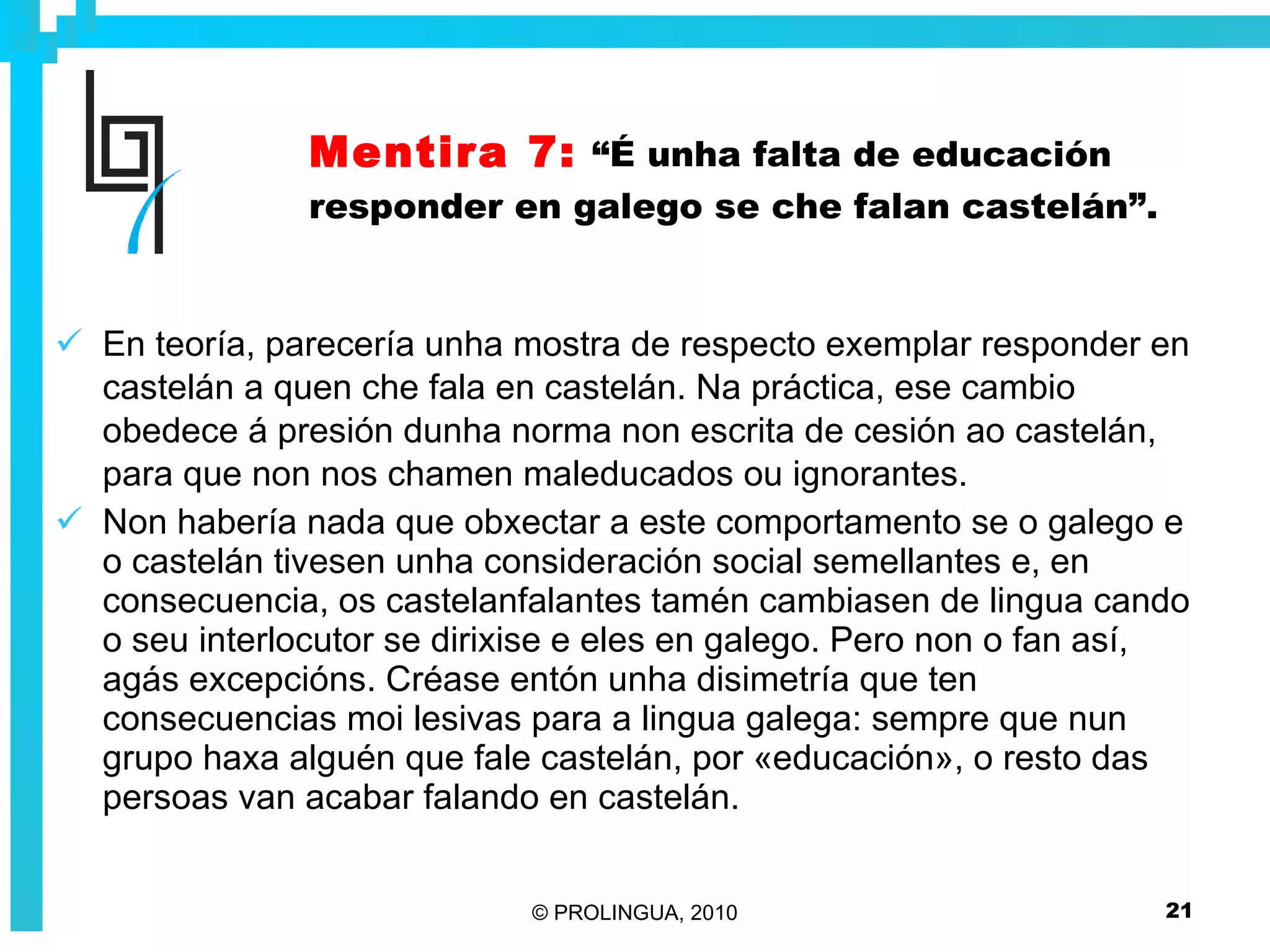 Mentira 7:   “É unha falta de educación responder en galego se che falan castelán”. En teoría, parecería unha mostra de respecto exemplar responder en castelán a quen che fala en castelán. Na práctica, ese cambio obedece á presión dunha norma non escrita de cesión ao castelán, para que non nos chamen maleducados ou ignorantes. Non habería nada que obxectar a este comportamento se o galego e o castelán tivesen unha consideración social semellantes e, en consecuencia, os castelanfalantes tamén cambiasen de lingua cando o seu interlocutor se dirixise e eles en galego. Pero non o fan así, agás excepcións. Créase entón unha disimetría que ten consecuencias moi lesivas para a lingua galega: sempre que nun grupo haxa alguén que fale castelán, por «educación», o resto das persoas van acabar falando en castelán. 