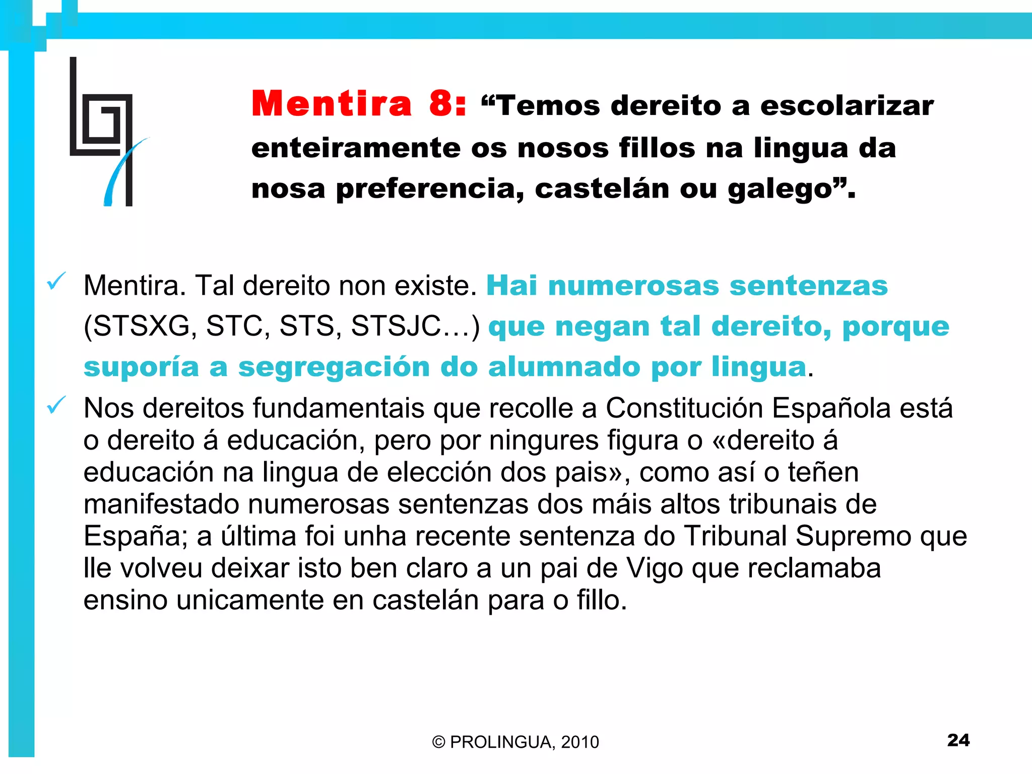 Mentira 8:   “Temos dereito a escolarizar enteiramente os nosos fillos na lingua da nosa preferencia, castelán ou galego”. Mentira. Tal dereito non existe.  Hai numerosas sentenzas  (STSXG, STC, STS, STSJC…)  que negan tal dereito, porque suporía a segregación do alumnado por lingua . Nos dereitos fundamentais que recolle a Constitución Española está o dereito á educación, pero por ningures figura o «dereito á educación na lingua de elección dos pais», como así o teñen manifestado numerosas sentenzas dos máis altos tribunais de España; a última foi unha recente sentenza do Tribunal Supremo que lle volveu deixar isto ben claro a un pai de Vigo que reclamaba ensino unicamente en castelán para o fillo.   