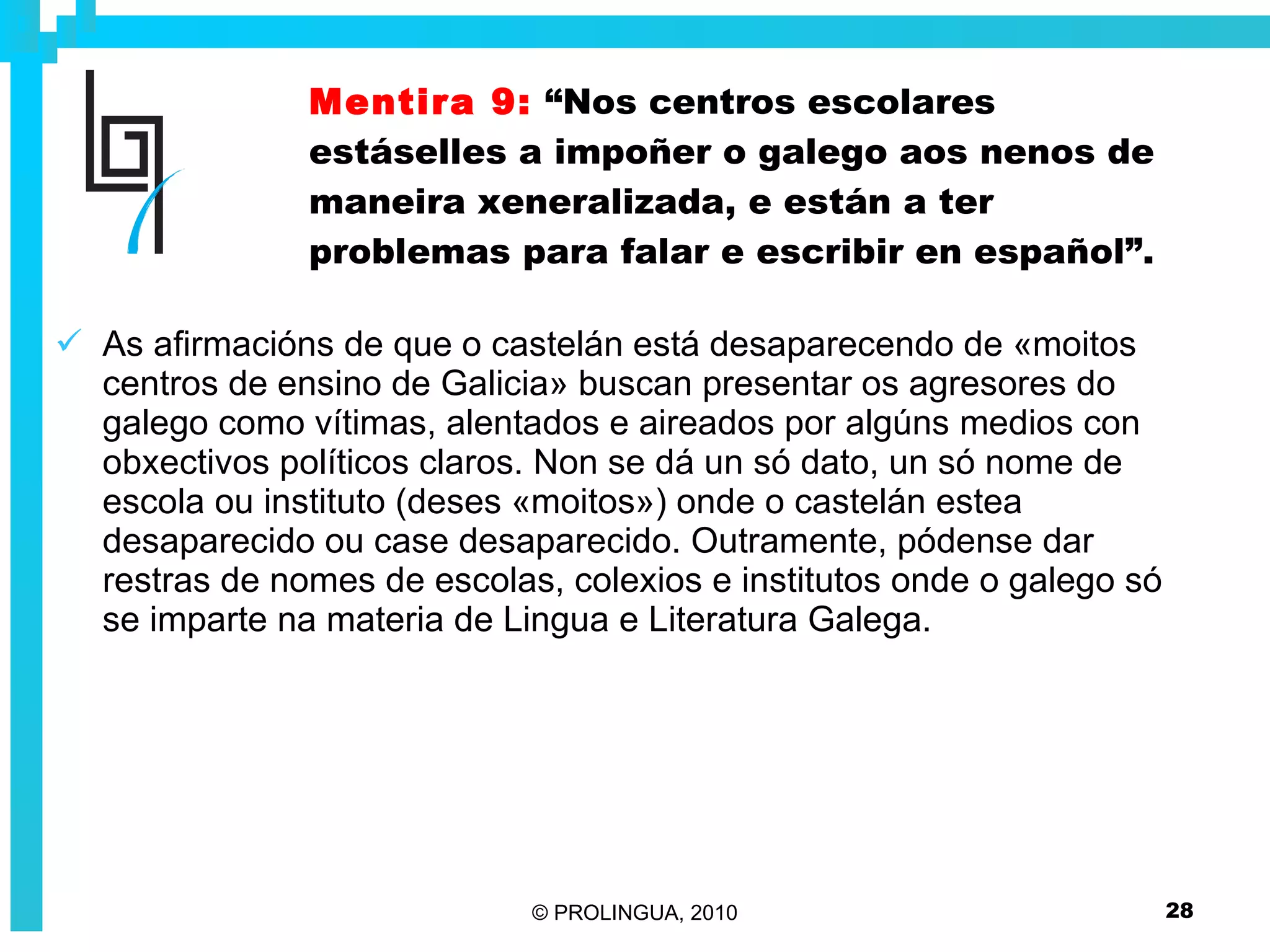 Mentira 9:   “Nos centros escolares estáselles a impoñer o galego aos nenos de maneira xeneralizada, e están a ter problemas para falar e escribir en español”. As afirmacións de que o castelán está desaparecendo de «moitos centros de ensino de Galicia» buscan presentar os agresores do galego como vítimas, alentados e aireados por algúns medios con obxectivos políticos claros. Non se dá un só dato, un só nome de escola ou instituto (deses «moitos») onde o castelán estea desaparecido ou case desaparecido. Outramente, pódense dar restras de nomes de escolas, colexios e institutos onde o galego só se imparte na materia de Lingua e Literatura Galega. 