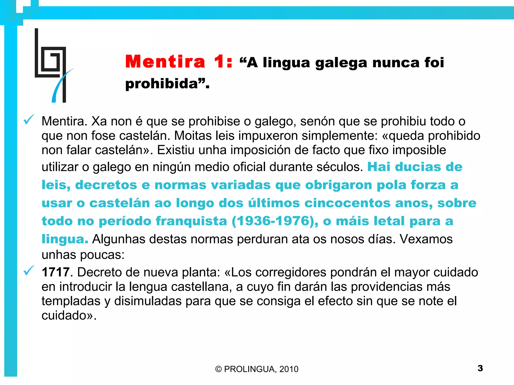 Mentira 1:   “A lingua galega nunca foi prohibida”. Mentira. Xa non é que se prohibise o galego, senón que se prohibiu todo o que non fose castelán. Moitas leis impuxeron simplemente: «queda prohibido non falar castelán». Existiu unha imposición de facto que fixo imposible utilizar o galego en ningún medio oficial durante séculos.   Hai ducias de leis, decretos e normas variadas que obrigaron pola forza a usar o castelán ao longo dos últimos cincocentos anos, sobre todo no período franquista (1936-1976), o máis letal para a lingua.  Algunhas destas normas perduran ata os nosos días. Vexamos unhas poucas: 1717 . Decreto de nueva planta: «Los corregidores pondrán el mayor cuidado en introducir la lengua castellana, a cuyo fin darán las providencias más templadas y disimuladas para que se consiga el efecto sin que se note el cuidado». 