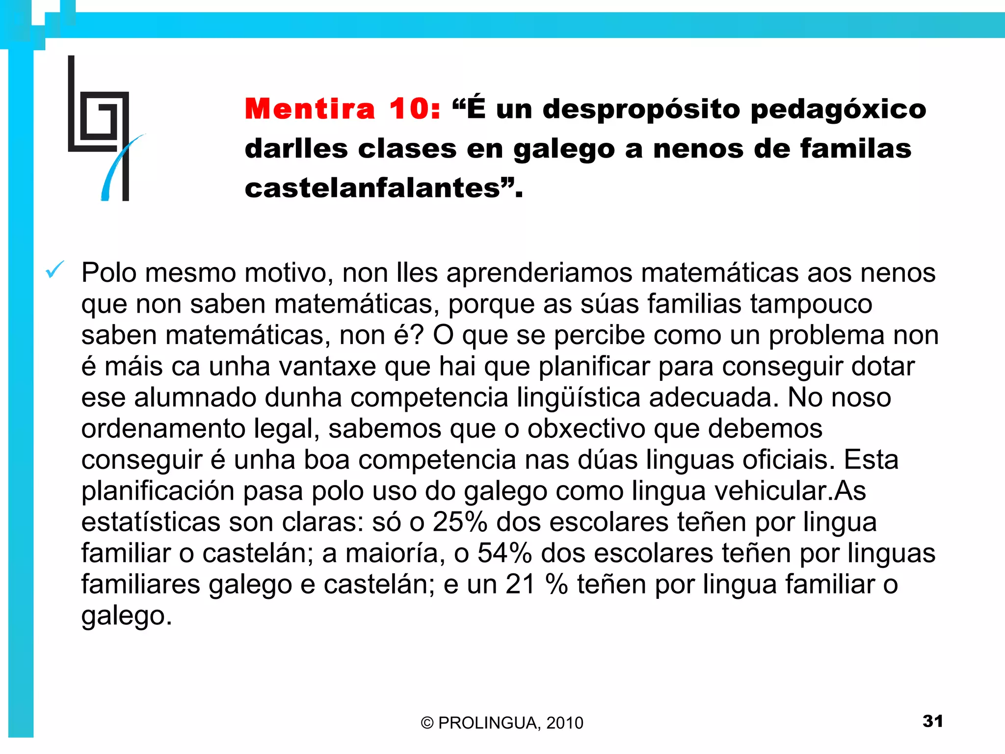 Mentira 10:   “É un despropósito pedagóxico darlles clases en galego a nenos de familas castelanfalantes”. Polo mesmo motivo, non lles aprenderiamos matemáticas aos nenos que non saben matemáticas, porque as súas familias tampouco saben matemáticas, non é? O que se percibe como un problema non é máis ca unha vantaxe que hai que planificar para conseguir dotar ese alumnado dunha competencia lingüística adecuada. No noso ordenamento legal, sabemos que o obxectivo que debemos conseguir é unha boa competencia nas dúas linguas oficiais. Esta planificación pasa polo uso do galego como lingua vehicular.As estatísticas son claras: só o 25% dos escolares teñen por lingua familiar o castelán; a maioría, o 54% dos escolares teñen por linguas familiares galego e castelán; e un 21 % teñen por lingua familiar o galego. 