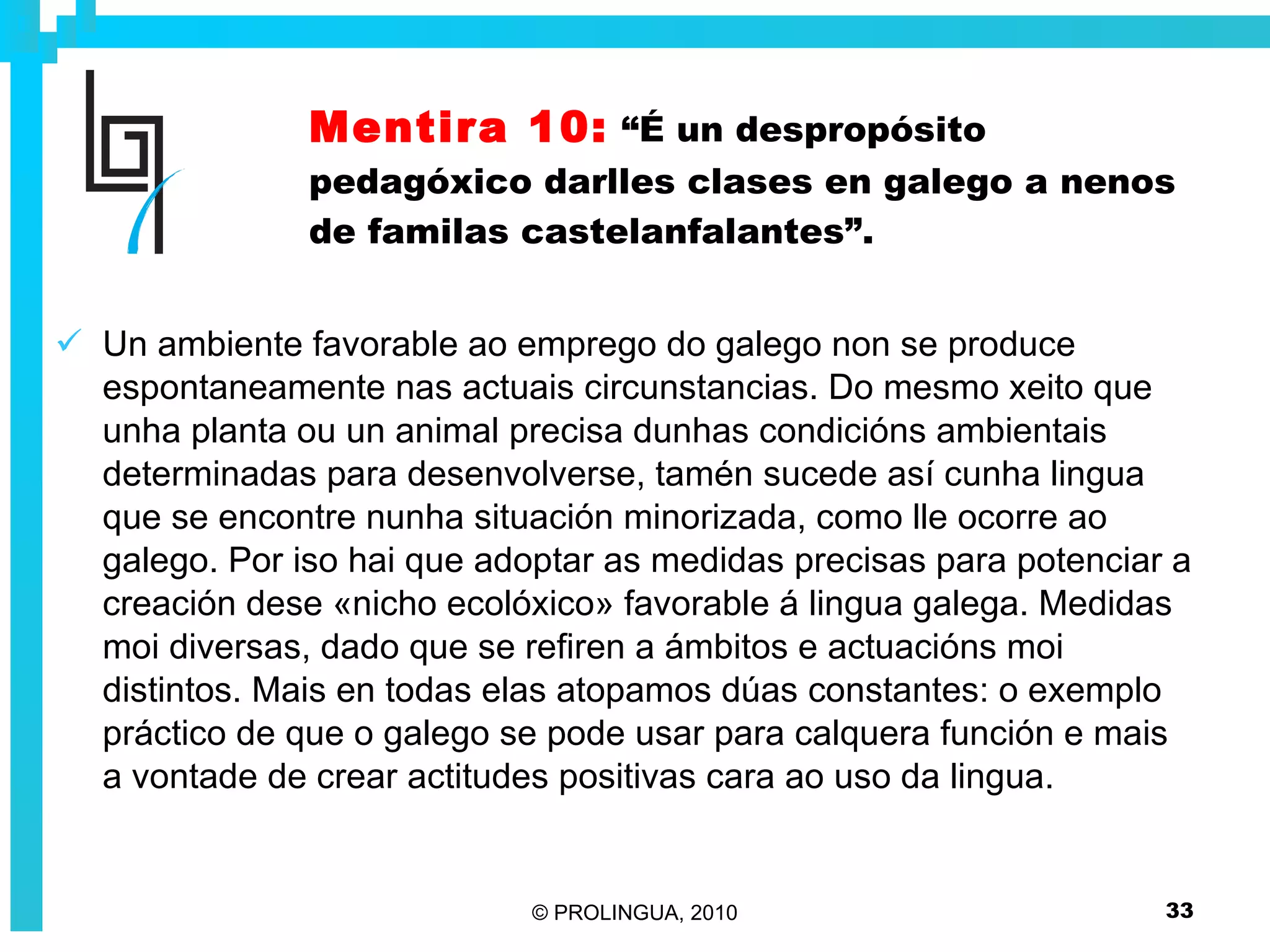 Mentira 10:   “É un despropósito pedagóxico darlles clases en galego a nenos de familas castelanfalantes”. Un ambiente favorable ao emprego do galego non se produce espontaneamente nas actuais circunstancias. Do mesmo xeito que unha planta ou un animal precisa dunhas condicións ambientais determinadas para desenvolverse, tamén sucede así cunha lingua que se encontre nunha situación minorizada, como lle ocorre ao galego. Por iso hai que adoptar as medidas precisas para potenciar a creación dese «nicho ecolóxico» favorable á lingua galega. Medidas moi diversas, dado que se refiren a ámbitos e actuacións moi distintos. Mais en todas elas atopamos dúas constantes: o exemplo práctico de que o galego se pode usar para calquera función e mais a vontade de crear actitudes positivas cara ao uso da lingua. 