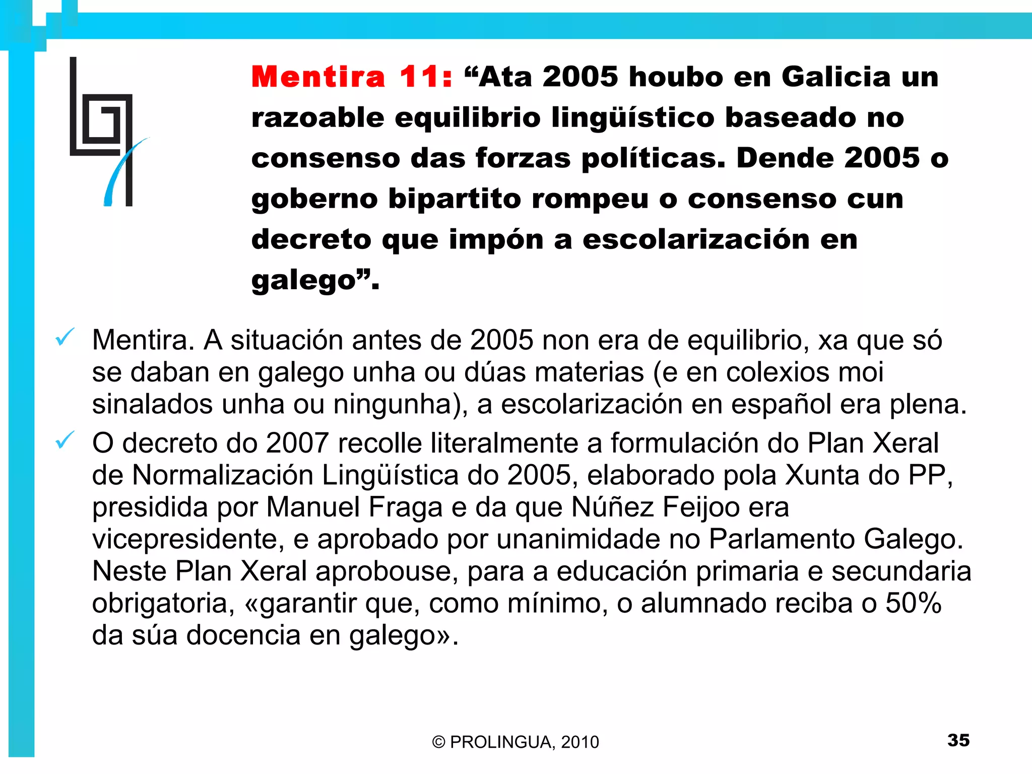 Mentira 11:   “Ata 2005 houbo en Galicia un razoable equilibrio lingüístico baseado no consenso das forzas políticas. Dende 2005 o goberno bipartito rompeu o consenso cun decreto que impón a escolarización en galego”. Mentira. A situación antes de 2005 non era de equilibrio, xa que só se daban en galego unha ou dúas materias (e en colexios moi sinalados unha ou ningunha), a escolarización en español era plena.  O decreto do 2007 recolle literalmente a formulación do Plan Xeral de Normalización Lingüística do 2005, elaborado pola Xunta do PP, presidida por Manuel Fraga e da que Núñez Feijoo era vicepresidente, e aprobado por unanimidade no Parlamento Galego. Neste Plan Xeral aprobouse, para a educación primaria e secundaria obrigatoria, «garantir que, como mínimo, o alumnado reciba o 50% da súa docencia en galego».  