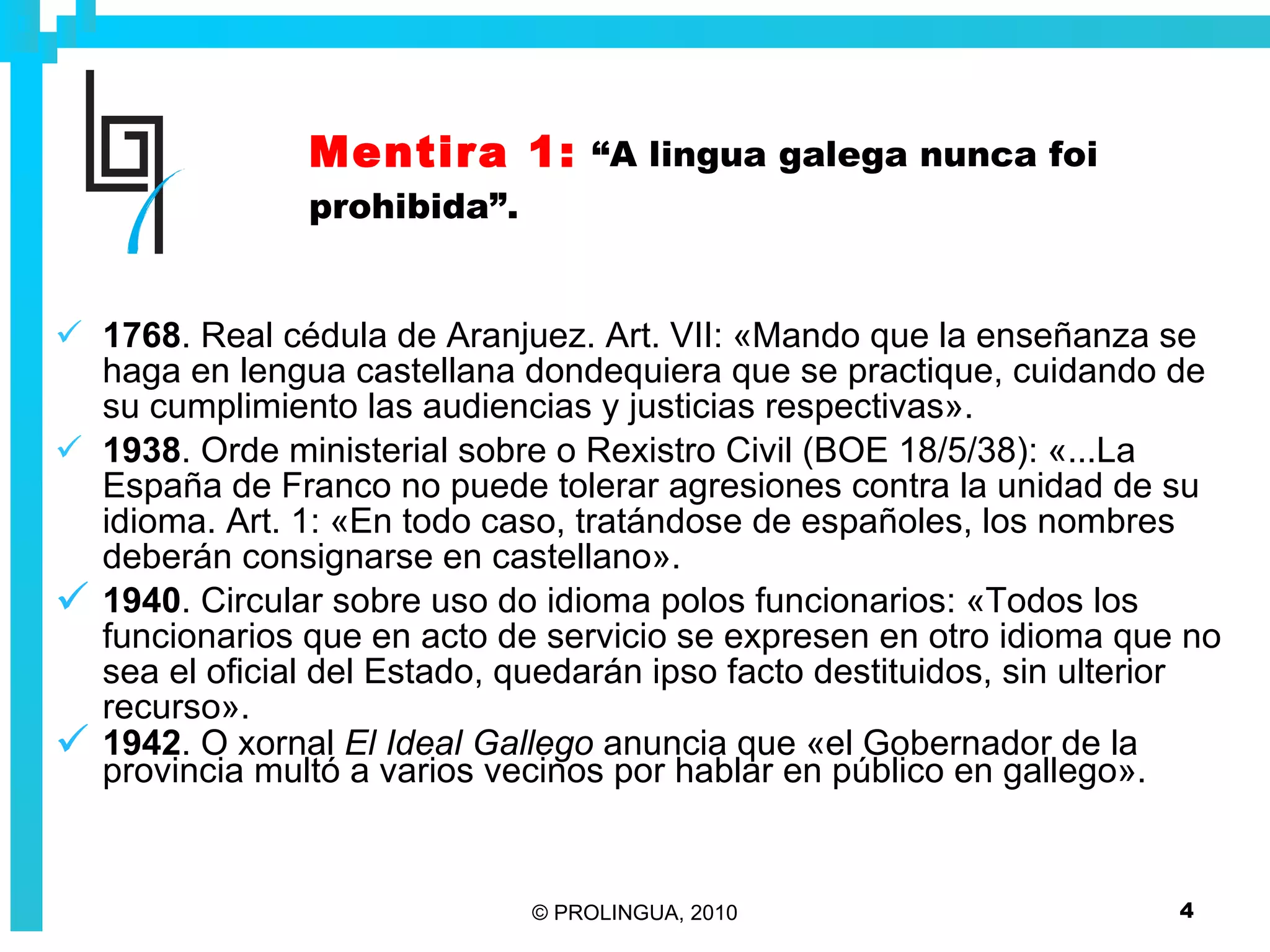 Mentira 1:   “A lingua galega nunca foi prohibida”. 1768 . Real cédula de Aranjuez. Art. VII: «Mando que la enseñanza se haga en lengua castellana dondequiera que se practique, cuidando de su cumplimiento las audiencias y justicias respectivas». 1938 . Orde ministerial sobre o Rexistro Civil (BOE 18/5/38): «...La España de Franco no puede tolerar agresiones contra la unidad de su idioma. Art. 1: «En todo caso, tratándose de españoles, los nombres deberán consignarse en castellano». 1940 . Circular sobre uso do idioma polos funcionarios: «Todos los funcionarios que en acto de servicio se expresen en otro idioma que no sea el oficial del Estado, quedarán ipso facto destituidos, sin ulterior recurso». 1942 . O xornal  El Ideal Gallego  anuncia que «el Gobernador de la provincia multó a varios vecinos por hablar en público en gallego». 