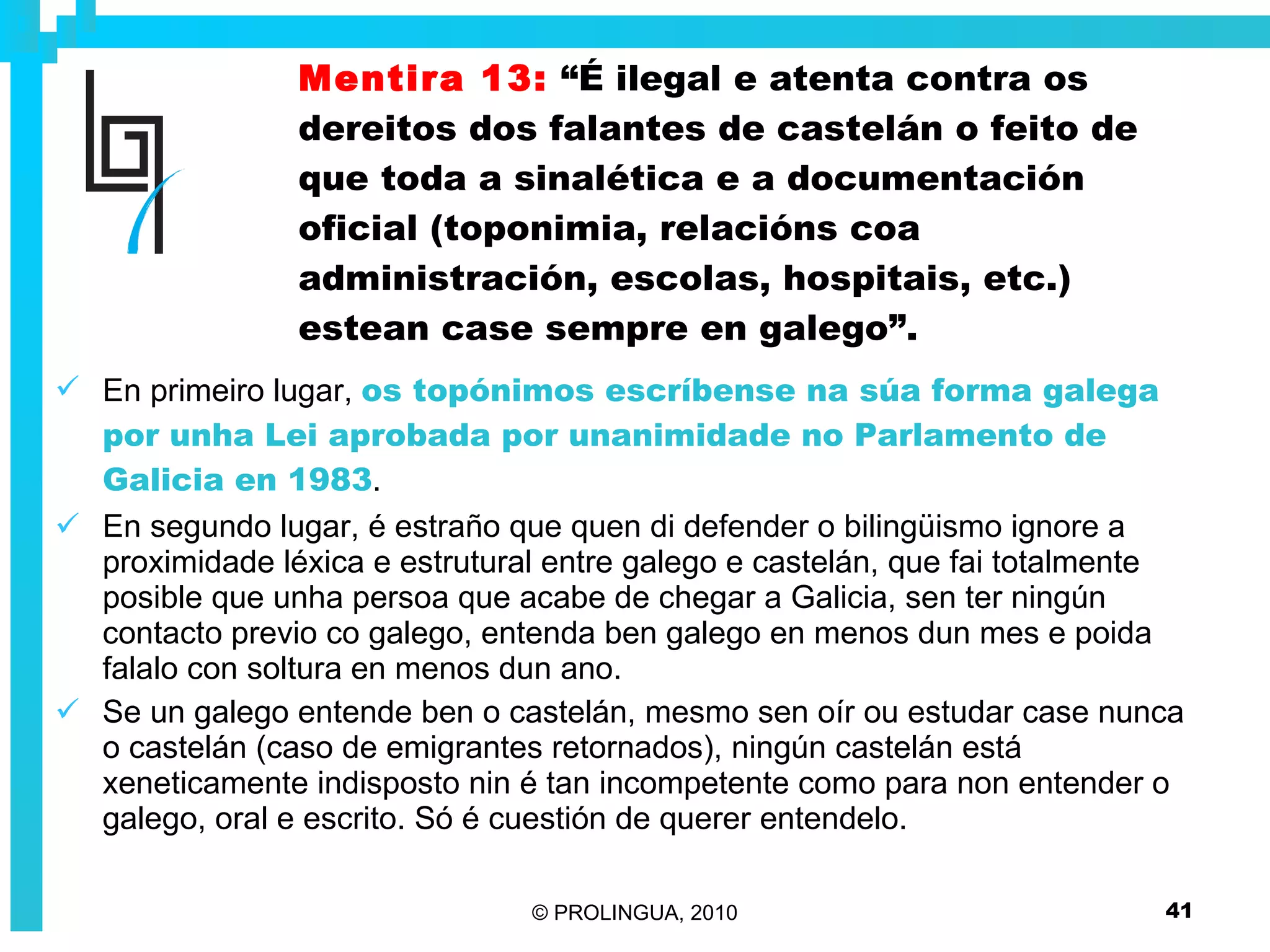 Mentira 13:   “É ilegal e atenta contra os dereitos dos falantes de castelán o feito de que toda a sinalética e a documentación oficial (toponimia, relacións coa administración, escolas, hospitais, etc.) estean case sempre en galego”. En primeiro lugar,  os topónimos escríbense na súa forma galega por unha Lei aprobada por unanimidade no Parlamento de Galicia en 1983 .  En segundo lugar, é estraño que quen di defender o bilingüismo ignore a proximidade léxica e estrutural entre galego e castelán, que fai totalmente posible que unha persoa que acabe de chegar a Galicia, sen ter ningún contacto previo co galego, entenda ben galego en menos dun mes e poida falalo con soltura en menos dun ano.  Se un galego entende ben o castelán, mesmo sen oír ou estudar case nunca o castelán (caso de emigrantes retornados), ningún castelán está xeneticamente indisposto nin é tan incompetente como para non entender o galego, oral e escrito. Só é cuestión de querer entendelo. 