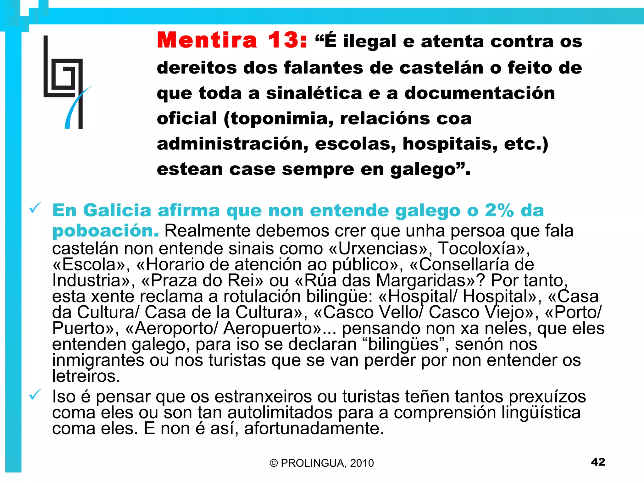 Mentira 13:   “É ilegal e atenta contra os dereitos dos falantes de castelán o feito de que toda a sinalética e a documentación oficial (toponimia, relacións coa administración, escolas, hospitais, etc.) estean case sempre en galego”. En Galicia afirma que non entende galego o 2% da poboación.  Realmente debemos crer que unha persoa que fala castelán non entende sinais como «Urxencias», Tocoloxía», «Escola», «Horario de atención ao público», «Consellaría de Industria», «Praza do Rei» ou «Rúa das Margaridas»? Por tanto, esta xente reclama a rotulación bilingüe: «Hospital/ Hospital», «Casa da Cultura/ Casa de la Cultura», «Casco Vello/ Casco Viejo», «Porto/ Puerto», «Aeroporto/ Aeropuerto»... pensando non xa neles, que eles entenden galego, para iso se declaran “bilingües”, senón nos inmigrantes ou nos turistas que se van perder por non entender os letreiros. Iso é pensar que os estranxeiros ou turistas teñen tantos prexuízos coma eles ou son tan autolimitados para a comprensión lingüística coma eles. E non é así, afortunadamente. 