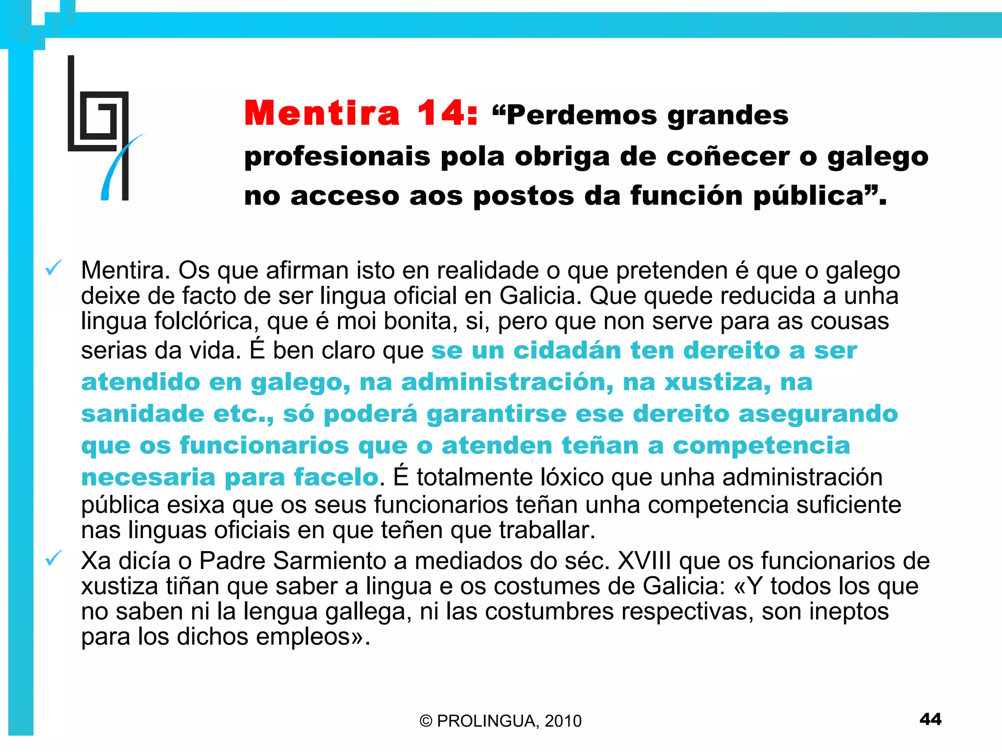 Mentira 14:   “Perdemos grandes profesionais pola obriga de coñecer o galego no acceso aos postos da función pública”. Mentira. Os que afirman isto en realidade o que pretenden é que o galego deixe de facto de ser lingua oficial en Galicia. Que quede reducida a unha lingua folclórica, que é moi bonita, si, pero que non serve para as cousas serias da vida. É ben claro que  se un cidadán ten dereito a ser atendido en galego, na administración, na xustiza, na sanidade etc., só poderá garantirse ese dereito asegurando que os funcionarios que o atenden teñan a competencia necesaria para facelo . É totalmente lóxico que unha administración pública esixa que os seus funcionarios teñan unha competencia suficiente nas linguas oficiais en que teñen que traballar.  Xa dicía o Padre Sarmiento a mediados do séc. XVIII que os funcionarios de xustiza tiñan que saber a lingua e os costumes de Galicia: «Y todos los que no saben ni la lengua gallega, ni las costumbres respectivas, son ineptos para los dichos empleos».   