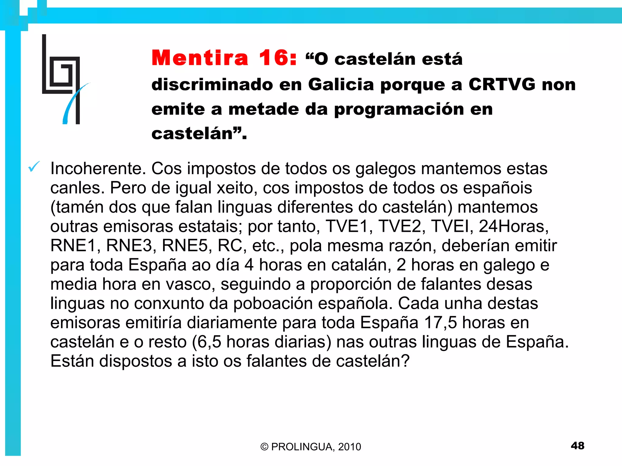 Mentira 16:   “O castelán está discriminado en Galicia porque a CRTVG non emite a metade da programación en castelán”. Incoherente. Cos impostos de todos os galegos mantemos estas canles. Pero de igual xeito, cos impostos de todos os españois (tamén dos que falan linguas diferentes do castelán) mantemos outras emisoras estatais; por tanto, TVE1, TVE2, TVEI, 24Horas, RNE1, RNE3, RNE5, RC, etc., pola mesma razón, deberían emitir para toda España ao día 4 horas en catalán, 2 horas en galego e media hora en vasco, seguindo a proporción de falantes desas linguas no conxunto da poboación española. Cada unha destas emisoras emitiría diariamente para toda España 17,5 horas en castelán e o resto (6,5 horas diarias) nas outras linguas de España. Están dispostos a isto os falantes de castelán? 